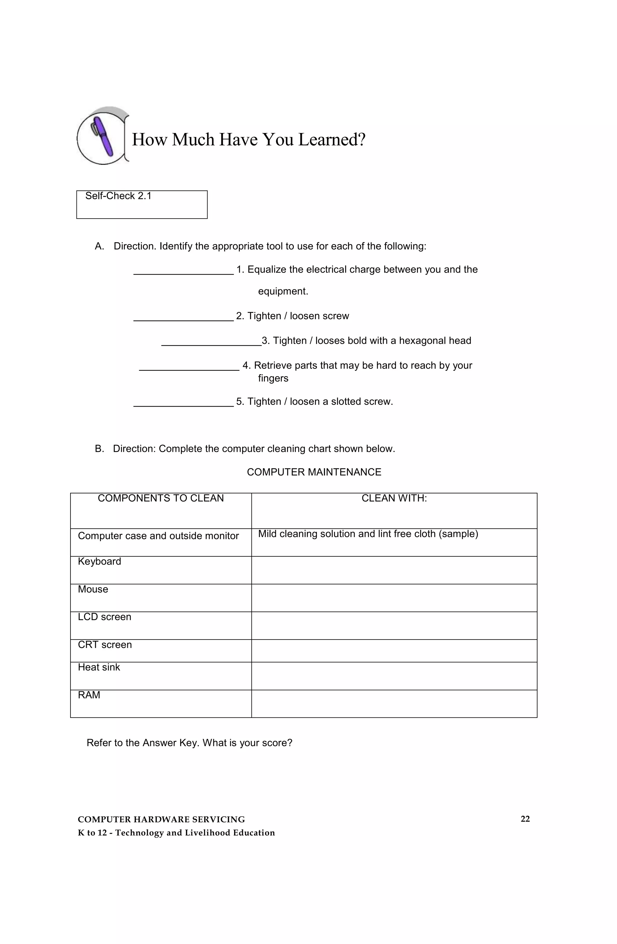 How Much Have You Learned?
Self-Check 2.1
A. Direction. Identify the appropriate tool to use for each of the following:
__________________ 1. Equalize the electrical charge between you and the
equipment.
__________________ 2. Tighten / loosen screw
__________________3. Tighten / looses bold with a hexagonal head
__________________ 4. Retrieve parts that may be hard to reach by your
fingers
__________________ 5. Tighten / loosen a slotted screw.
B. Direction: Complete the computer cleaning chart shown below.
COMPUTER MAINTENANCE
COMPONENTS TO CLEAN CLEAN WITH:
Computer case and outside monitor Mild cleaning solution and lint free cloth (sample)
Keyboard
Mouse
LCD screen
CRT screen
Heat sink
RAM
Refer to the Answer Key. What is your score?
COMPUTER HARDWARE SERVICING
K to 12 - Technology and Livelihood Education
22
 