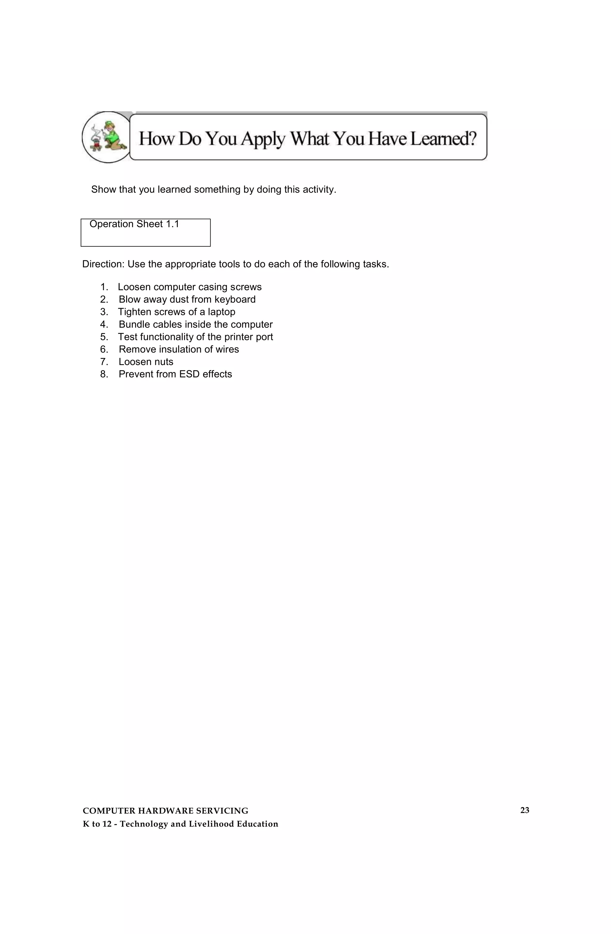 Show that you learned something by doing this activity.
Operation Sheet 1.1
Direction: Use the appropriate tools to do each of the following tasks.
1. Loosen computer casing screws
2. Blow away dust from keyboard
3. Tighten screws of a laptop
4. Bundle cables inside the computer
5. Test functionality of the printer port
6. Remove insulation of wires
7. Loosen nuts
8. Prevent from ESD effects
COMPUTER HARDWARE SERVICING
K to 12 - Technology and Livelihood Education
23
 