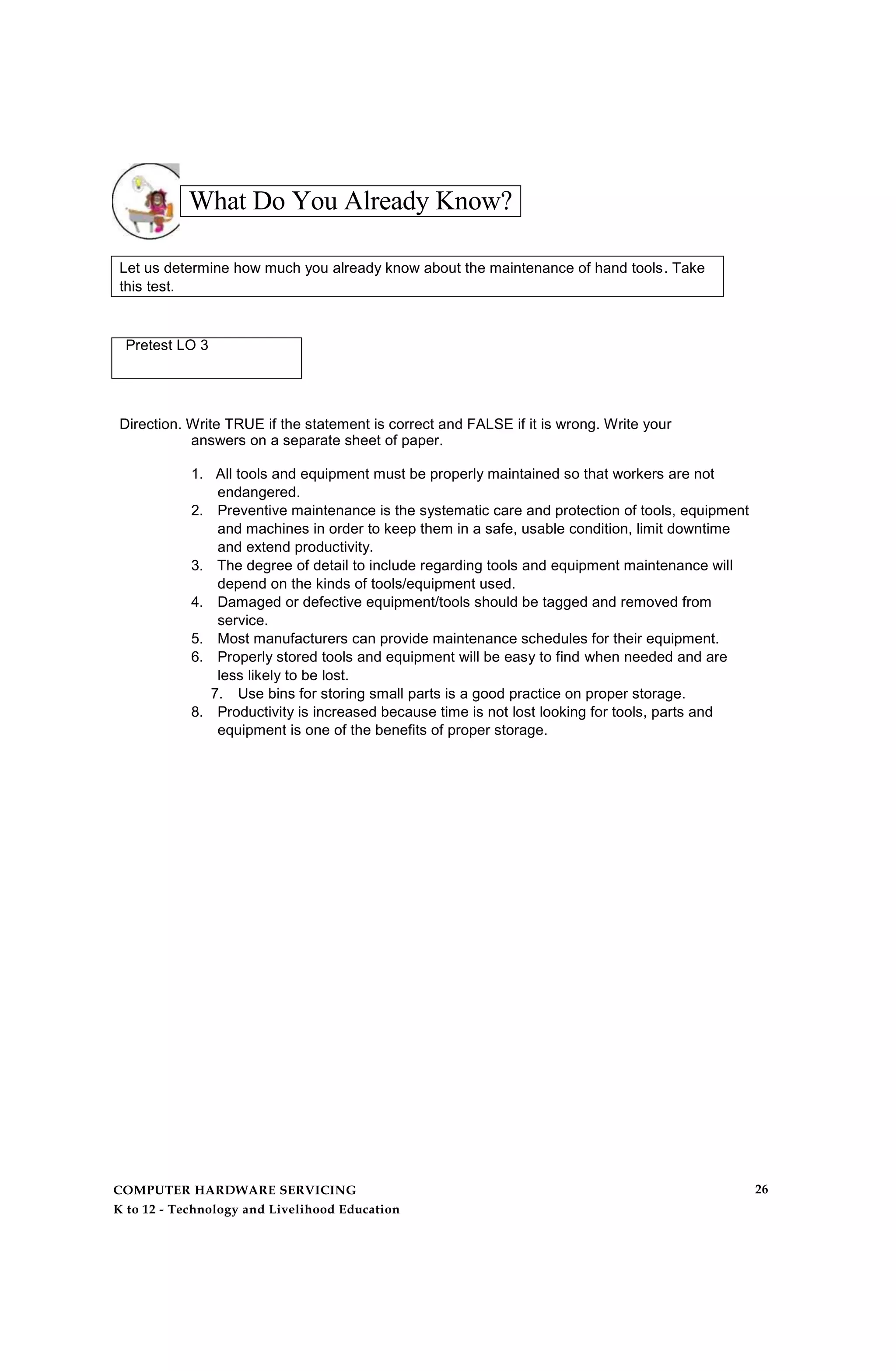 What Do You Already Know?
Let us determine how much you already know about the maintenance of hand tools. Take
this test.
Pretest LO 3
Direction. Write TRUE if the statement is correct and FALSE if it is wrong. Write your
answers on a separate sheet of paper.
1. All tools and equipment must be properly maintained so that workers are not
endangered.
2. Preventive maintenance is the systematic care and protection of tools, equipment
and machines in order to keep them in a safe, usable condition, limit downtime
and extend productivity.
3. The degree of detail to include regarding tools and equipment maintenance will
depend on the kinds of tools/equipment used.
4. Damaged or defective equipment/tools should be tagged and removed from
service.
5. Most manufacturers can provide maintenance schedules for their equipment.
6. Properly stored tools and equipment will be easy to find when needed and are
less likely to be lost.
7. Use bins for storing small parts is a good practice on proper storage.
8. Productivity is increased because time is not lost looking for tools, parts and
equipment is one of the benefits of proper storage.
COMPUTER HARDWARE SERVICING
K to 12 - Technology and Livelihood Education
26
 