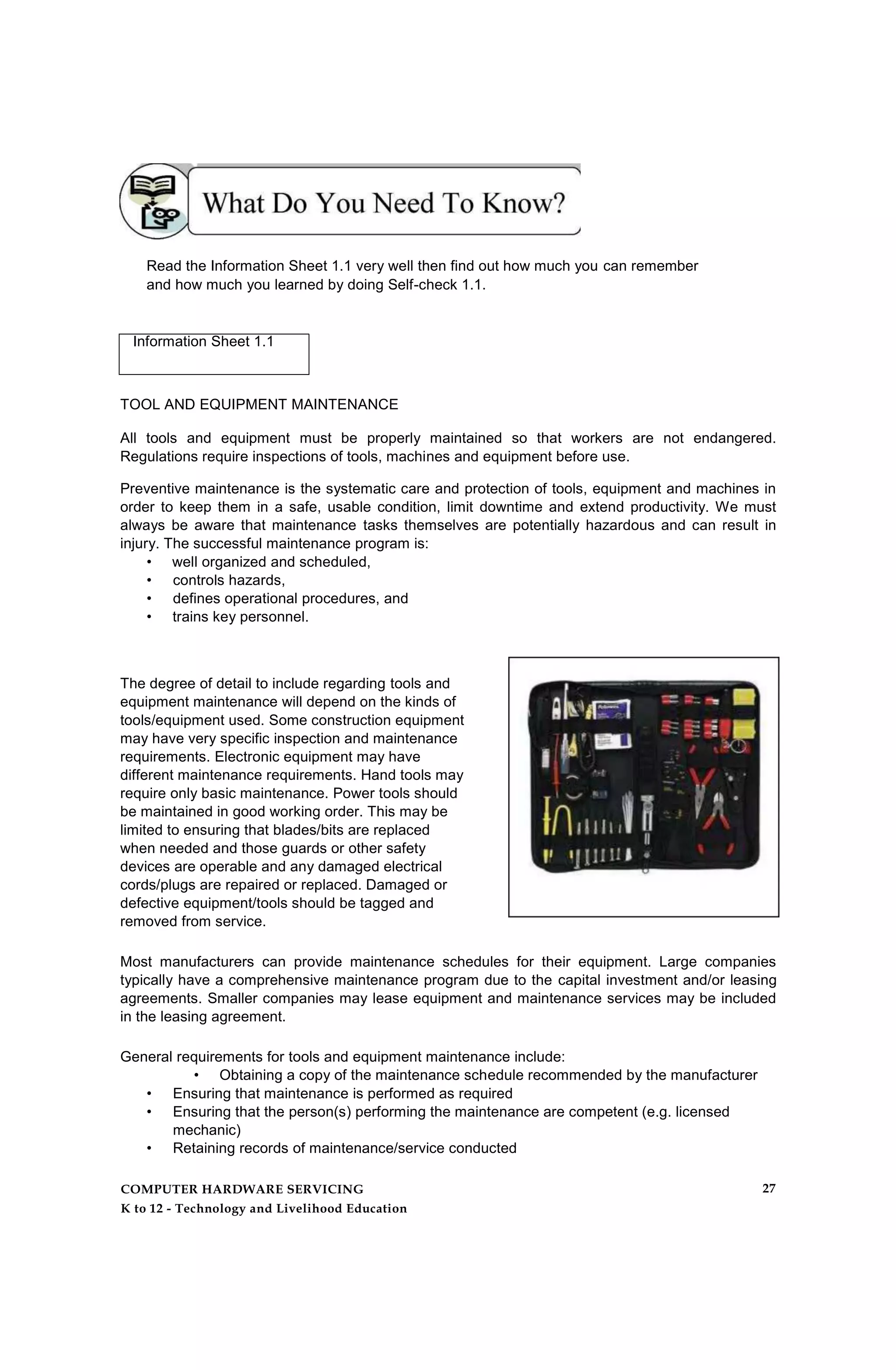Read the Information Sheet 1.1 very well then find out how much you can remember
and how much you learned by doing Self-check 1.1.
Information Sheet 1.1
TOOL AND EQUIPMENT MAINTENANCE
All tools and equipment must be properly maintained so that workers are not endangered.
Regulations require inspections of tools, machines and equipment before use.
Preventive maintenance is the systematic care and protection of tools, equipment and machines in
order to keep them in a safe, usable condition, limit downtime and extend productivity. We must
always be aware that maintenance tasks themselves are potentially hazardous and can result in
injury. The successful maintenance program is:
• well organized and scheduled,
• controls hazards,
• defines operational procedures, and
• trains key personnel.
The degree of detail to include regarding tools and
equipment maintenance will depend on the kinds of
tools/equipment used. Some construction equipment
may have very specific inspection and maintenance
requirements. Electronic equipment may have
different maintenance requirements. Hand tools may
require only basic maintenance. Power tools should
be maintained in good working order. This may be
limited to ensuring that blades/bits are replaced
when needed and those guards or other safety
devices are operable and any damaged electrical
cords/plugs are repaired or replaced. Damaged or
defective equipment/tools should be tagged and
removed from service.
Most manufacturers can provide maintenance schedules for their equipment. Large companies
typically have a comprehensive maintenance program due to the capital investment and/or leasing
agreements. Smaller companies may lease equipment and maintenance services may be included
in the leasing agreement.
General requirements for tools and equipment maintenance include:
• Obtaining a copy of the maintenance schedule recommended by the manufacturer
• Ensuring that maintenance is performed as required
• Ensuring that the person(s) performing the maintenance are competent (e.g. licensed
mechanic)
• Retaining records of maintenance/service conducted
COMPUTER HARDWARE SERVICING
K to 12 - Technology and Livelihood Education
27
 