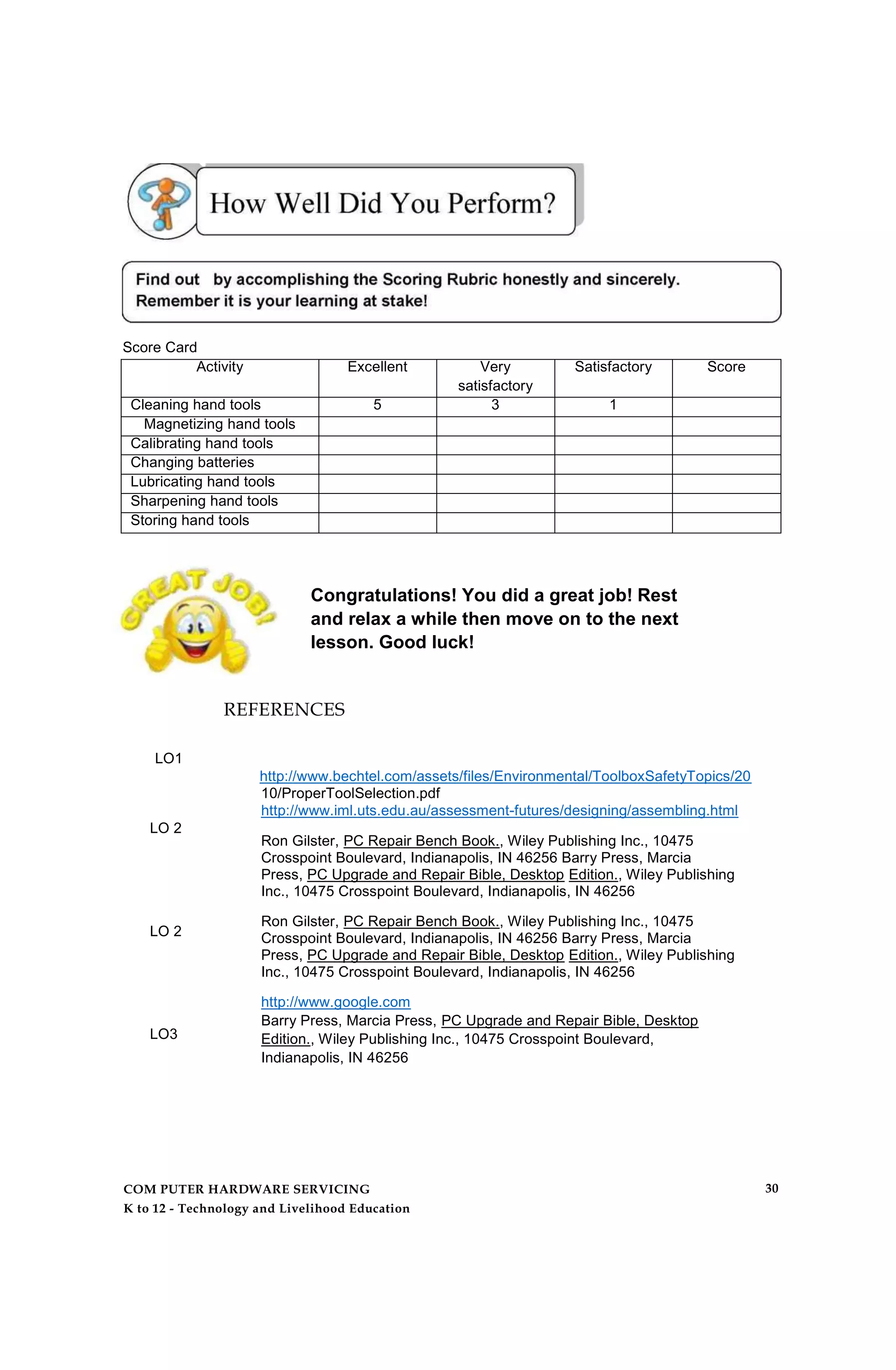 Score Card
Activity Excellent Very
satisfactory
Satisfactory Score
Cleaning hand tools 5 3 1
Magnetizing hand tools
Calibrating hand tools
Changing batteries
Lubricating hand tools
Sharpening hand tools
Storing hand tools
Congratulations! You did a great job! Rest
and relax a while then move on to the next
lesson. Good luck!
REFERENCES
LO1
LO 2
LO 2
LO3
http://www.bechtel.com/assets/files/Environmental/ToolboxSafetyTopics/20
10/ProperToolSelection.pdf
http://www.iml.uts.edu.au/assessment-futures/designing/assembling.html
Ron Gilster, PC Repair Bench Book., Wiley Publishing Inc., 10475
Crosspoint Boulevard, Indianapolis, IN 46256 Barry Press, Marcia
Press, PC Upgrade and Repair Bible, Desktop Edition., Wiley Publishing
Inc., 10475 Crosspoint Boulevard, Indianapolis, IN 46256
Ron Gilster, PC Repair Bench Book., Wiley Publishing Inc., 10475
Crosspoint Boulevard, Indianapolis, IN 46256 Barry Press, Marcia
Press, PC Upgrade and Repair Bible, Desktop Edition., Wiley Publishing
Inc., 10475 Crosspoint Boulevard, Indianapolis, IN 46256
http://www.google.com
Barry Press, Marcia Press, PC Upgrade and Repair Bible, Desktop
Edition., Wiley Publishing Inc., 10475 Crosspoint Boulevard,
Indianapolis, IN 46256
COM PUTER HARDWARE SERVICING
K to 12 - Technology and Livelihood Education
30
 