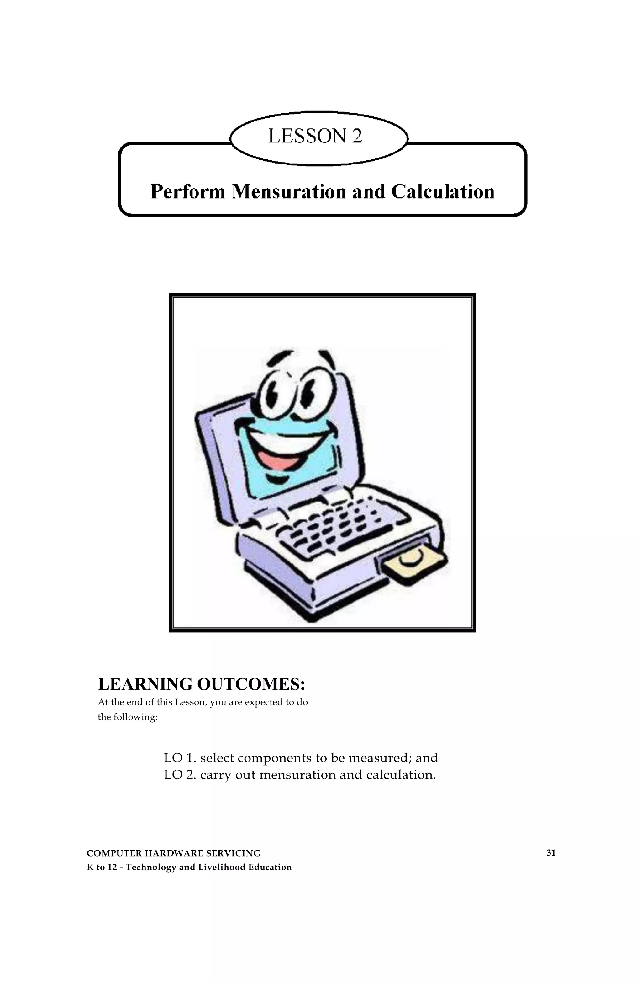 LEARNING OUTCOMES:
At the end of this Lesson, you are expected to do
the following:
LO 1. select components to be measured; and
LO 2. carry out mensuration and calculation.
COMPUTER HARDWARE SERVICING
K to 12 - Technology and Livelihood Education
31
 
