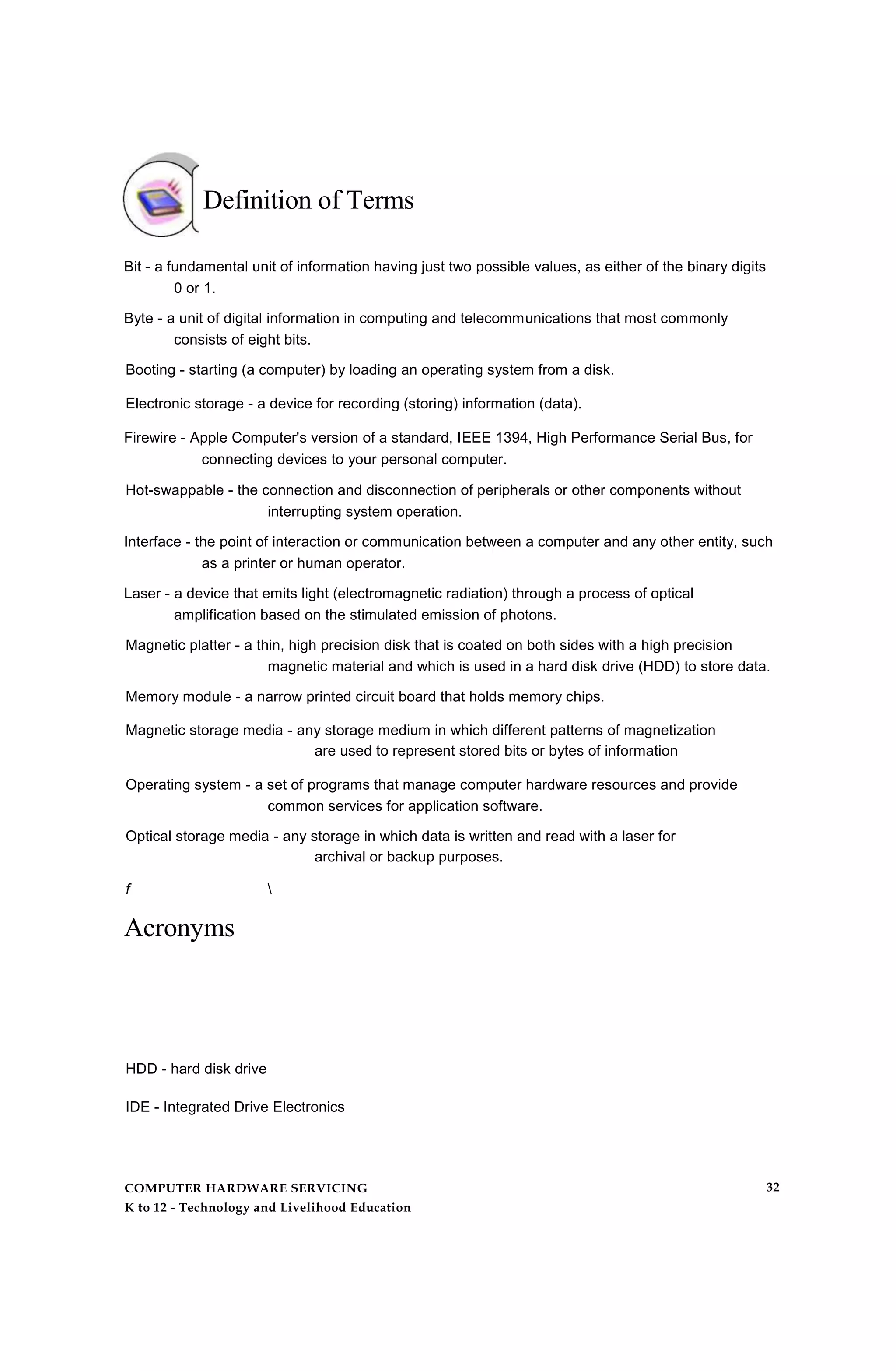 Definition of Terms
Bit - a fundamental unit of information having just two possible values, as either of the binary digits
0 or 1.
Byte - a unit of digital information in computing and telecommunications that most commonly
consists of eight bits.
Booting - starting (a computer) by loading an operating system from a disk.
Electronic storage - a device for recording (storing) information (data).
Firewire - Apple Computer's version of a standard, IEEE 1394, High Performance Serial Bus, for
connecting devices to your personal computer.
Hot-swappable - the connection and disconnection of peripherals or other components without
interrupting system operation.
Interface - the point of interaction or communication between a computer and any other entity, such
as a printer or human operator.
Laser - a device that emits light (electromagnetic radiation) through a process of optical
amplification based on the stimulated emission of photons.
Magnetic platter - a thin, high precision disk that is coated on both sides with a high precision
magnetic material and which is used in a hard disk drive (HDD) to store data.
Memory module - a narrow printed circuit board that holds memory chips.
Magnetic storage media - any storage medium in which different patterns of magnetization
are used to represent stored bits or bytes of information
Operating system - a set of programs that manage computer hardware resources and provide
common services for application software.
Optical storage media - any storage in which data is written and read with a laser for
archival or backup purposes.
f 
Acronyms
HDD - hard disk drive
IDE - Integrated Drive Electronics
COMPUTER HARDWARE SERVICING
K to 12 - Technology and Livelihood Education
32
 