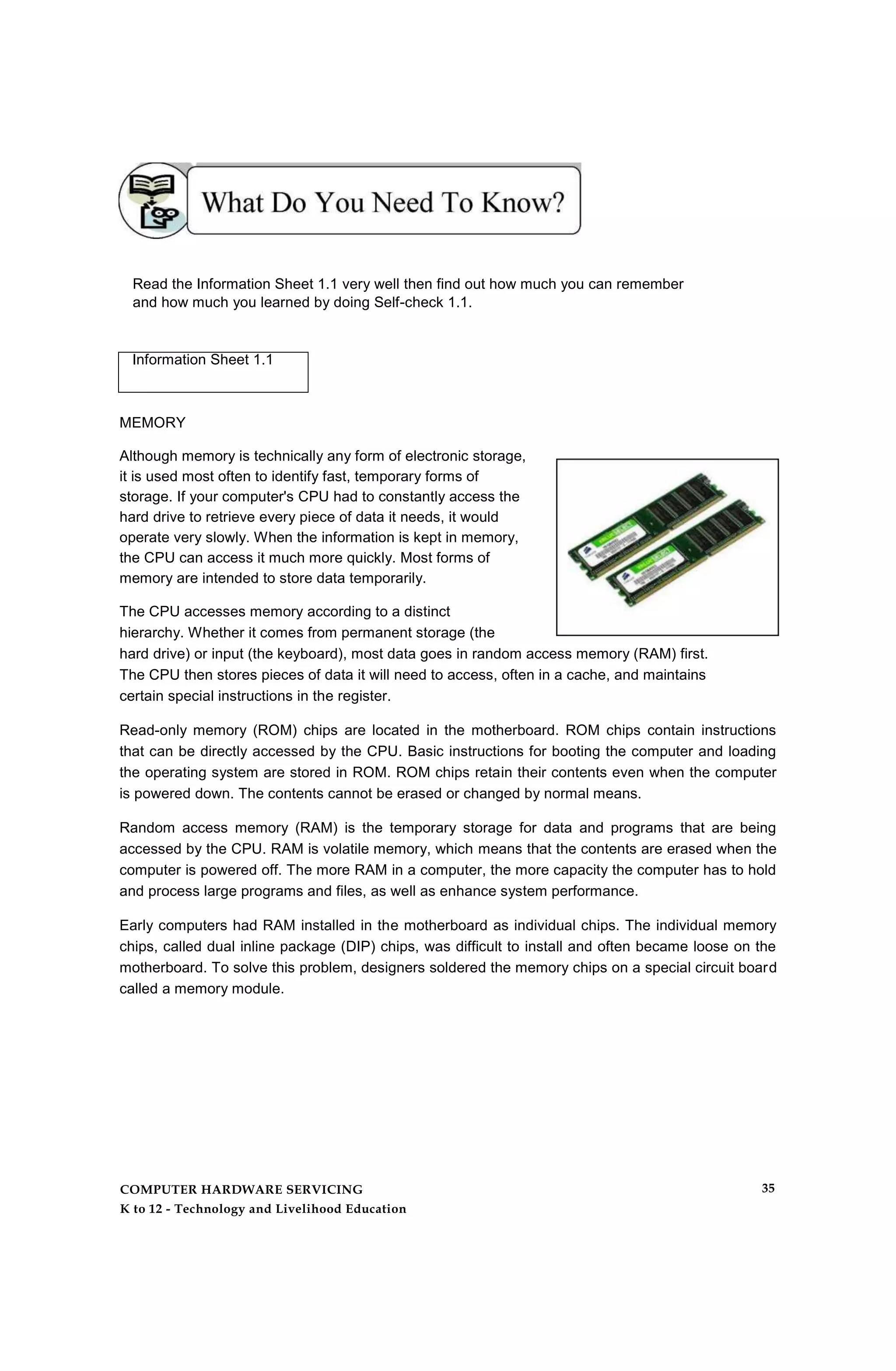 Read the Information Sheet 1.1 very well then find out how much you can remember
and how much you learned by doing Self-check 1.1.
Information Sheet 1.1
MEMORY
Although memory is technically any form of electronic storage,
it is used most often to identify fast, temporary forms of
storage. If your computer's CPU had to constantly access the
hard drive to retrieve every piece of data it needs, it would
operate very slowly. When the information is kept in memory,
the CPU can access it much more quickly. Most forms of
memory are intended to store data temporarily.
The CPU accesses memory according to a distinct
hierarchy. Whether it comes from permanent storage (the
hard drive) or input (the keyboard), most data goes in random access memory (RAM) first.
The CPU then stores pieces of data it will need to access, often in a cache, and maintains
certain special instructions in the register.
Read-only memory (ROM) chips are located in the motherboard. ROM chips contain instructions
that can be directly accessed by the CPU. Basic instructions for booting the computer and loading
the operating system are stored in ROM. ROM chips retain their contents even when the computer
is powered down. The contents cannot be erased or changed by normal means.
Random access memory (RAM) is the temporary storage for data and programs that are being
accessed by the CPU. RAM is volatile memory, which means that the contents are erased when the
computer is powered off. The more RAM in a computer, the more capacity the computer has to hold
and process large programs and files, as well as enhance system performance.
Early computers had RAM installed in the motherboard as individual chips. The individual memory
chips, called dual inline package (DIP) chips, was difficult to install and often became loose on the
motherboard. To solve this problem, designers soldered the memory chips on a special circuit board
called a memory module.
COMPUTER HARDWARE SERVICING
K to 12 - Technology and Livelihood Education
35
 