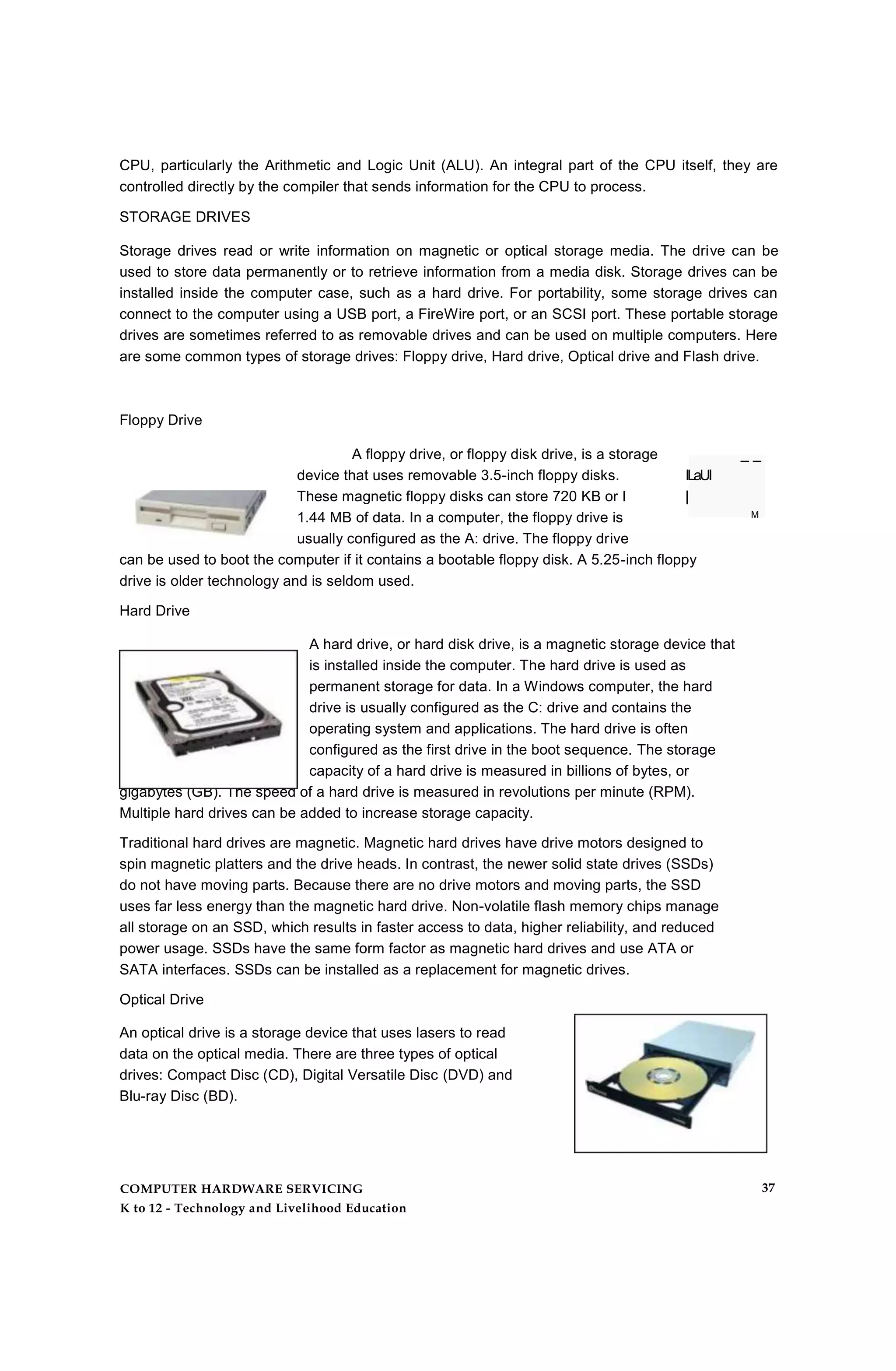 CPU, particularly the Arithmetic and Logic Unit (ALU). An integral part of the CPU itself, they are
controlled directly by the compiler that sends information for the CPU to process.
STORAGE DRIVES
Storage drives read or write information on magnetic or optical storage media. The drive can be
used to store data permanently or to retrieve information from a media disk. Storage drives can be
installed inside the computer case, such as a hard drive. For portability, some storage drives can
connect to the computer using a USB port, a FireWire port, or an SCSI port. These portable storage
drives are sometimes referred to as removable drives and can be used on multiple computers. Here
are some common types of storage drives: Floppy drive, Hard drive, Optical drive and Flash drive.
A floppy drive, or floppy disk drive, is a storage _ _
device that uses removable 3.5-inch floppy disks. ILaUI
These magnetic floppy disks can store 720 KB or I |
1.44 MB of data. In a computer, the floppy drive is M
usually configured as the A: drive. The floppy drive
can be used to boot the computer if it contains a bootable floppy disk. A 5.25-inch floppy
drive is older technology and is seldom used.
Hard Drive
A hard drive, or hard disk drive, is a magnetic storage device that
is installed inside the computer. The hard drive is used as
permanent storage for data. In a Windows computer, the hard
drive is usually configured as the C: drive and contains the
operating system and applications. The hard drive is often
configured as the first drive in the boot sequence. The storage
capacity of a hard drive is measured in billions of bytes, or
gigabytes (GB). The speed of a hard drive is measured in revolutions per minute (RPM).
Multiple hard drives can be added to increase storage capacity.
Traditional hard drives are magnetic. Magnetic hard drives have drive motors designed to
spin magnetic platters and the drive heads. In contrast, the newer solid state drives (SSDs)
do not have moving parts. Because there are no drive motors and moving parts, the SSD
uses far less energy than the magnetic hard drive. Non-volatile flash memory chips manage
all storage on an SSD, which results in faster access to data, higher reliability, and reduced
power usage. SSDs have the same form factor as magnetic hard drives and use ATA or
SATA interfaces. SSDs can be installed as a replacement for magnetic drives.
Optical Drive
An optical drive is a storage device that uses lasers to read
data on the optical media. There are three types of optical
drives: Compact Disc (CD), Digital Versatile Disc (DVD) and
Blu-ray Disc (BD).
Floppy Drive
COMPUTER HARDWARE SERVICING
K to 12 - Technology and Livelihood Education
37
 
