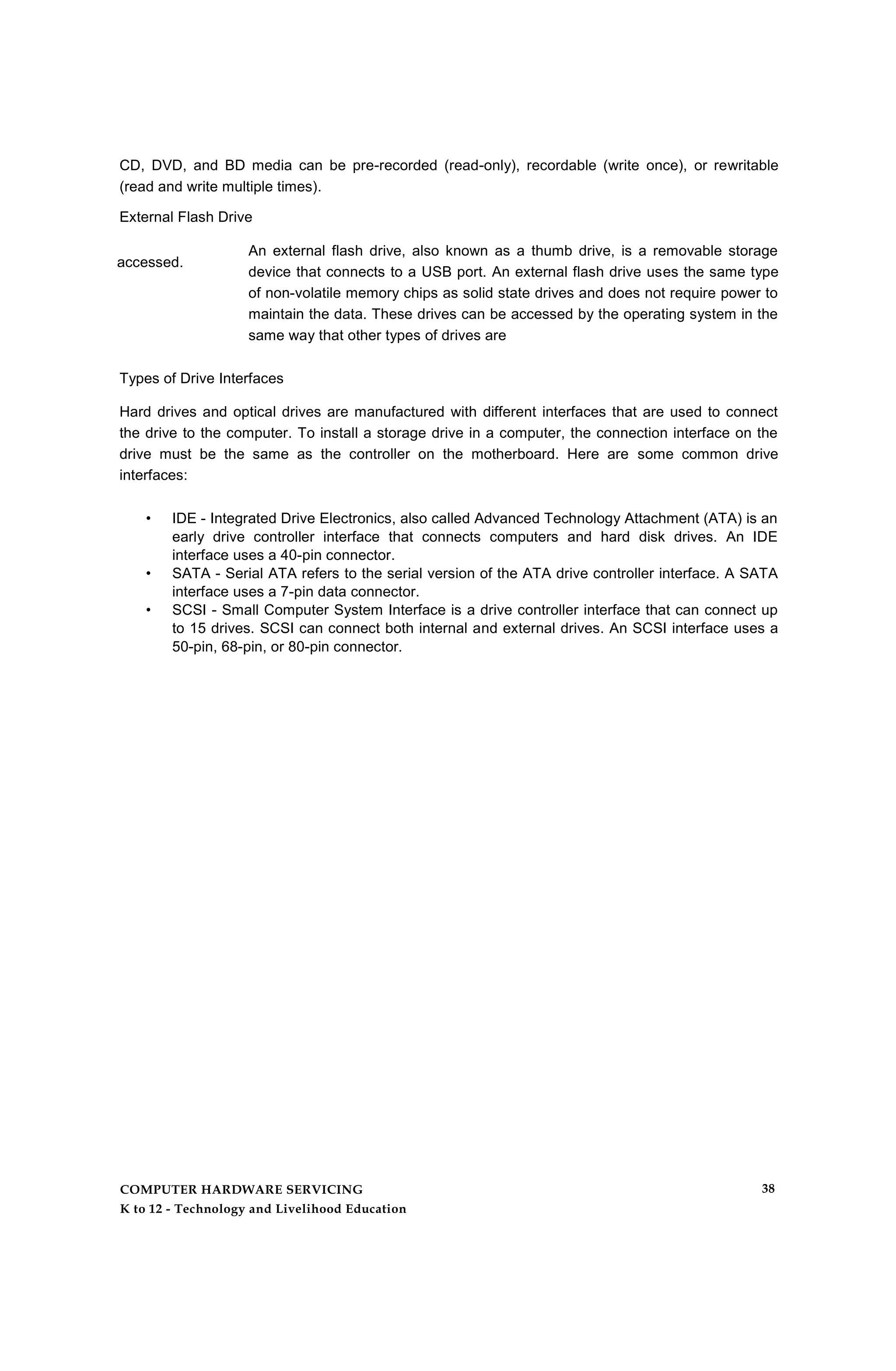 CD, DVD, and BD media can be pre-recorded (read-only), recordable (write once), or rewritable
(read and write multiple times).
External Flash Drive
An external flash drive, also known as a thumb drive, is a removable storage
device that connects to a USB port. An external flash drive uses the same type
of non-volatile memory chips as solid state drives and does not require power to
maintain the data. These drives can be accessed by the operating system in the
same way that other types of drives are
Types of Drive Interfaces
Hard drives and optical drives are manufactured with different interfaces that are used to connect
the drive to the computer. To install a storage drive in a computer, the connection interface on the
drive must be the same as the controller on the motherboard. Here are some common drive
interfaces:
• IDE - Integrated Drive Electronics, also called Advanced Technology Attachment (ATA) is an
early drive controller interface that connects computers and hard disk drives. An IDE
interface uses a 40-pin connector.
• SATA - Serial ATA refers to the serial version of the ATA drive controller interface. A SATA
interface uses a 7-pin data connector.
• SCSI - Small Computer System Interface is a drive controller interface that can connect up
to 15 drives. SCSI can connect both internal and external drives. An SCSI interface uses a
50-pin, 68-pin, or 80-pin connector.
accessed.
COMPUTER HARDWARE SERVICING
K to 12 - Technology and Livelihood Education
38
 