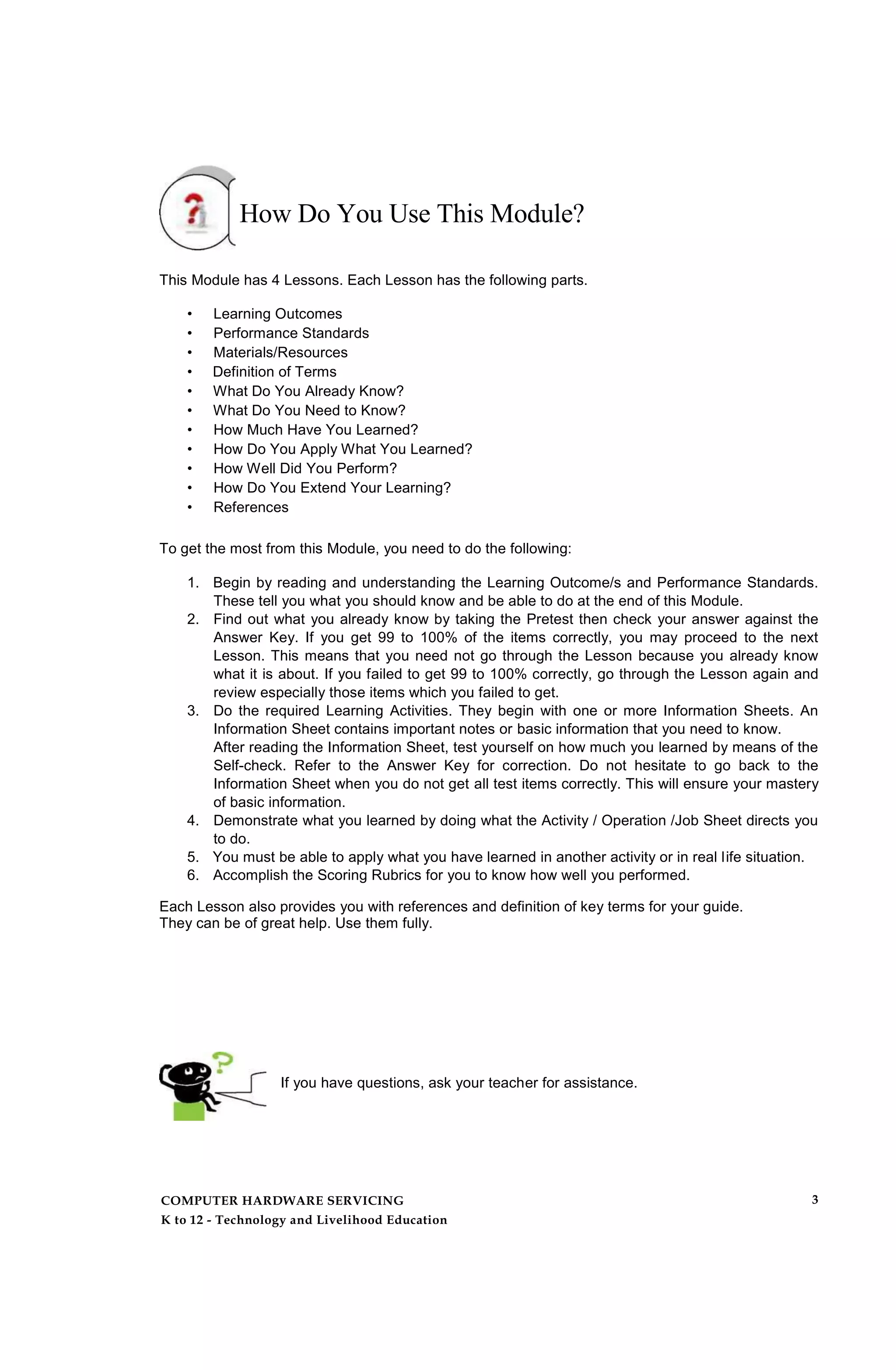 How Do You Use This Module?
This Module has 4 Lessons. Each Lesson has the following parts.
• Learning Outcomes
• Performance Standards
• Materials/Resources
• Definition of Terms
• What Do You Already Know?
• What Do You Need to Know?
• How Much Have You Learned?
• How Do You Apply What You Learned?
• How Well Did You Perform?
• How Do You Extend Your Learning?
• References
To get the most from this Module, you need to do the following:
1. Begin by reading and understanding the Learning Outcome/s and Performance Standards.
These tell you what you should know and be able to do at the end of this Module.
2. Find out what you already know by taking the Pretest then check your answer against the
Answer Key. If you get 99 to 100% of the items correctly, you may proceed to the next
Lesson. This means that you need not go through the Lesson because you already know
what it is about. If you failed to get 99 to 100% correctly, go through the Lesson again and
review especially those items which you failed to get.
3. Do the required Learning Activities. They begin with one or more Information Sheets. An
Information Sheet contains important notes or basic information that you need to know.
After reading the Information Sheet, test yourself on how much you learned by means of the
Self-check. Refer to the Answer Key for correction. Do not hesitate to go back to the
Information Sheet when you do not get all test items correctly. This will ensure your mastery
of basic information.
4. Demonstrate what you learned by doing what the Activity / Operation /Job Sheet directs you
to do.
5. You must be able to apply what you have learned in another activity or in real life situation.
6. Accomplish the Scoring Rubrics for you to know how well you performed.
Each Lesson also provides you with references and definition of key terms for your guide.
They can be of great help. Use them fully.
If you have questions, ask your teacher for assistance.
COMPUTER HARDWARE SERVICING
K to 12 - Technology and Livelihood Education
3
 