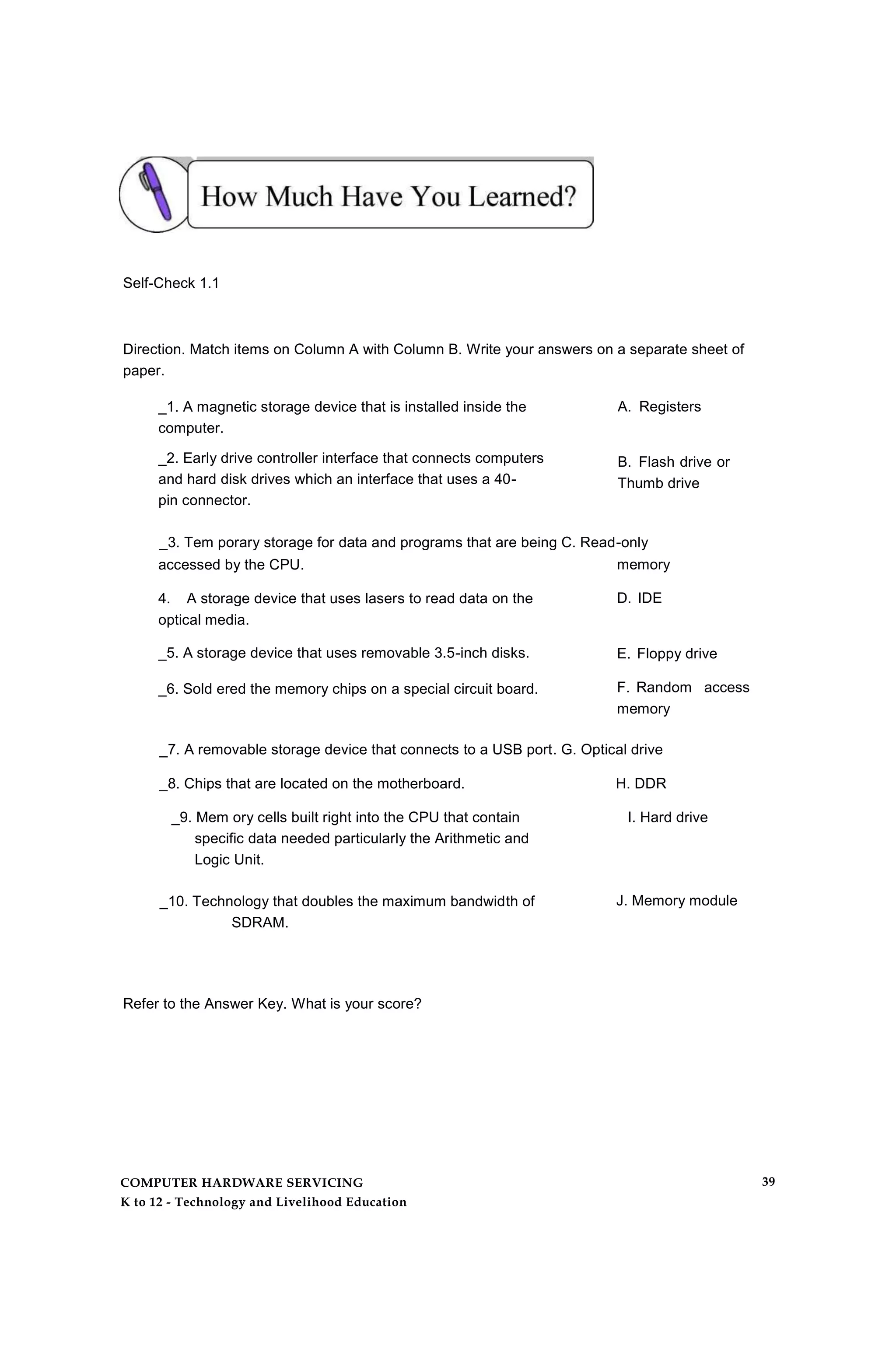 Self-Check 1.1
Direction. Match items on Column A with Column B. Write your answers on a separate sheet of
paper.
_1. A magnetic storage device that is installed inside the
computer.
_2. Early drive controller interface that connects computers
and hard disk drives which an interface that uses a 40-
pin connector.
A. Registers
B. Flash drive or
Thumb drive
_3. Tem porary storage for data and programs that are being C. Read-only
accessed by the CPU.
4. A storage device that uses lasers to read data on the
optical media.
_5. A storage device that uses removable 3.5-inch disks.
_6. Sold ered the memory chips on a special circuit board.
memory
D. IDE
E. Floppy drive
F. Random access
memory
_7. A removable storage device that connects to a USB port. G. Optical drive
_8. Chips that are located on the motherboard. H. DDR
_9. Mem ory cells built right into the CPU that contain I. Hard drive
specific data needed particularly the Arithmetic and
Logic Unit.
_10. Technology that doubles the maximum bandwidth of
SDRAM.
J. Memory module
Refer to the Answer Key. What is your score?
COMPUTER HARDWARE SERVICING
K to 12 - Technology and Livelihood Education
39
 