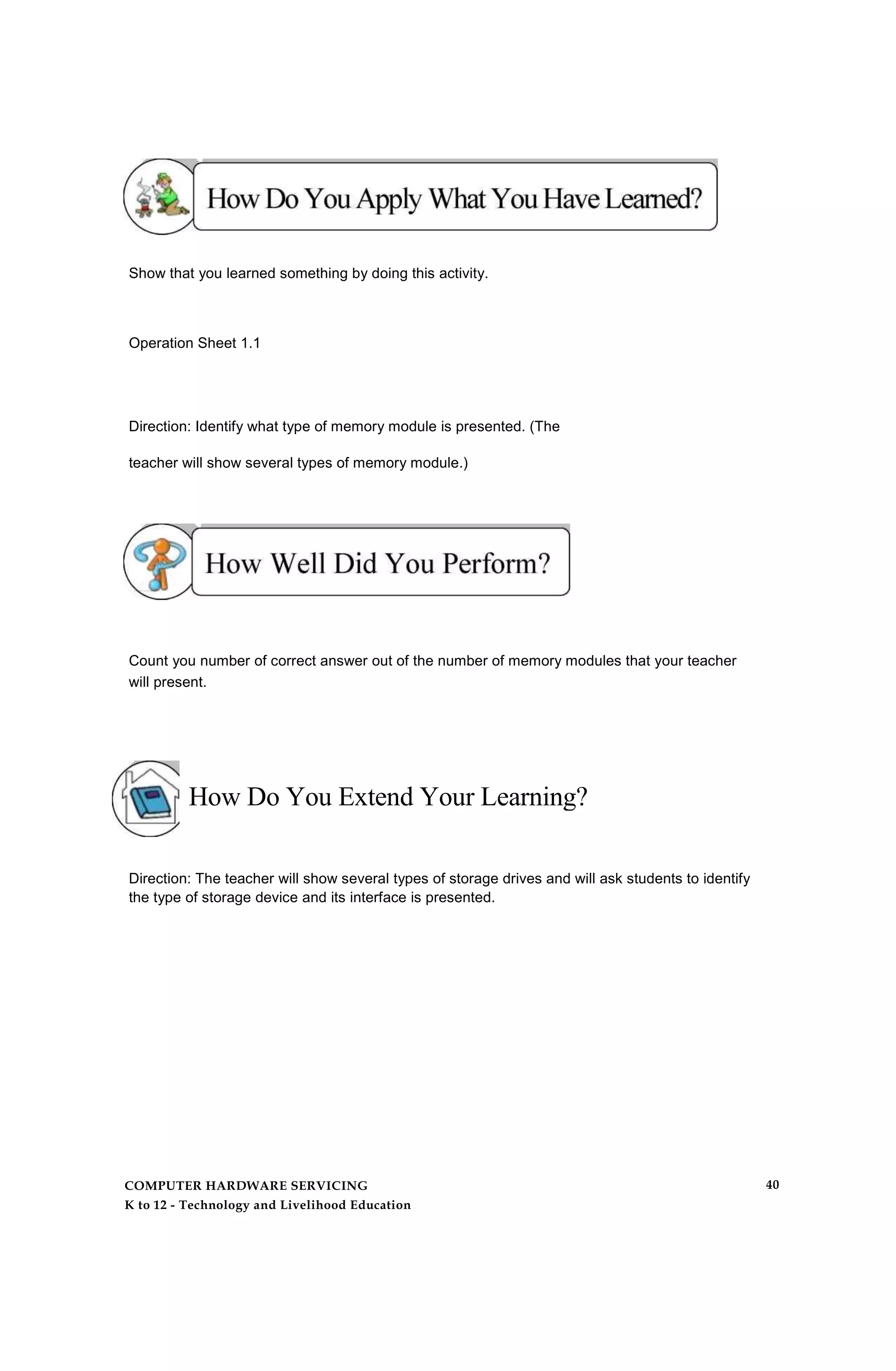 Show that you learned something by doing this activity.
Operation Sheet 1.1
Direction: Identify what type of memory module is presented. (The
teacher will show several types of memory module.)
Count you number of correct answer out of the number of memory modules that your teacher
will present.
How Do You Extend Your Learning?
Direction: The teacher will show several types of storage drives and will ask students to identify
the type of storage device and its interface is presented.
COMPUTER HARDWARE SERVICING
K to 12 - Technology and Livelihood Education
40
 