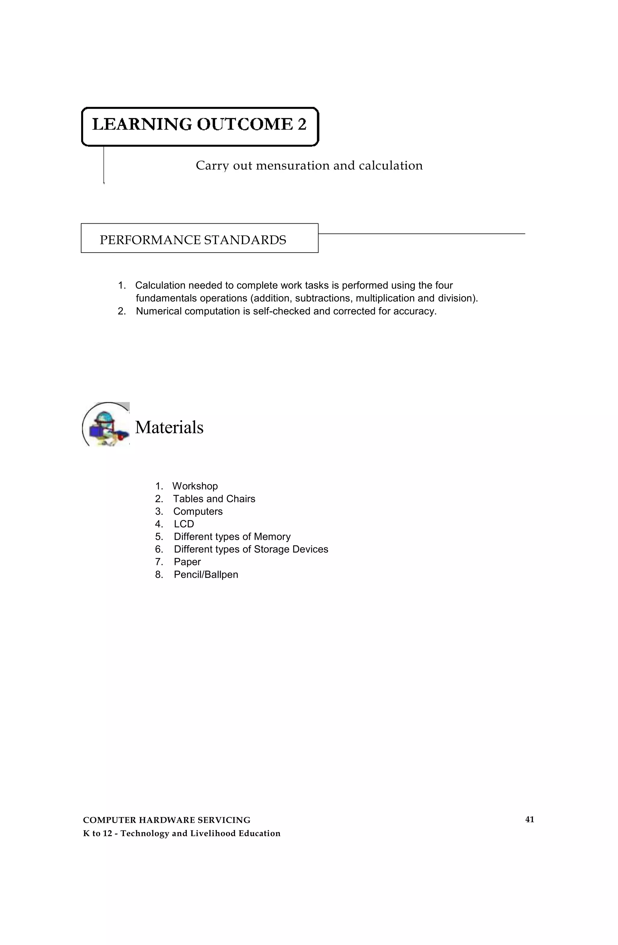 Carry out mensuration and calculation
PERFORMANCE STANDARDS
1. Calculation needed to complete work tasks is performed using the four
fundamentals operations (addition, subtractions, multiplication and division).
2. Numerical computation is self-checked and corrected for accuracy.
Materials
1. Workshop
2. Tables and Chairs
3. Computers
4. LCD
5. Different types of Memory
6. Different types of Storage Devices
7. Paper
8. Pencil/Ballpen
COMPUTER HARDWARE SERVICING
K to 12 - Technology and Livelihood Education
41
 