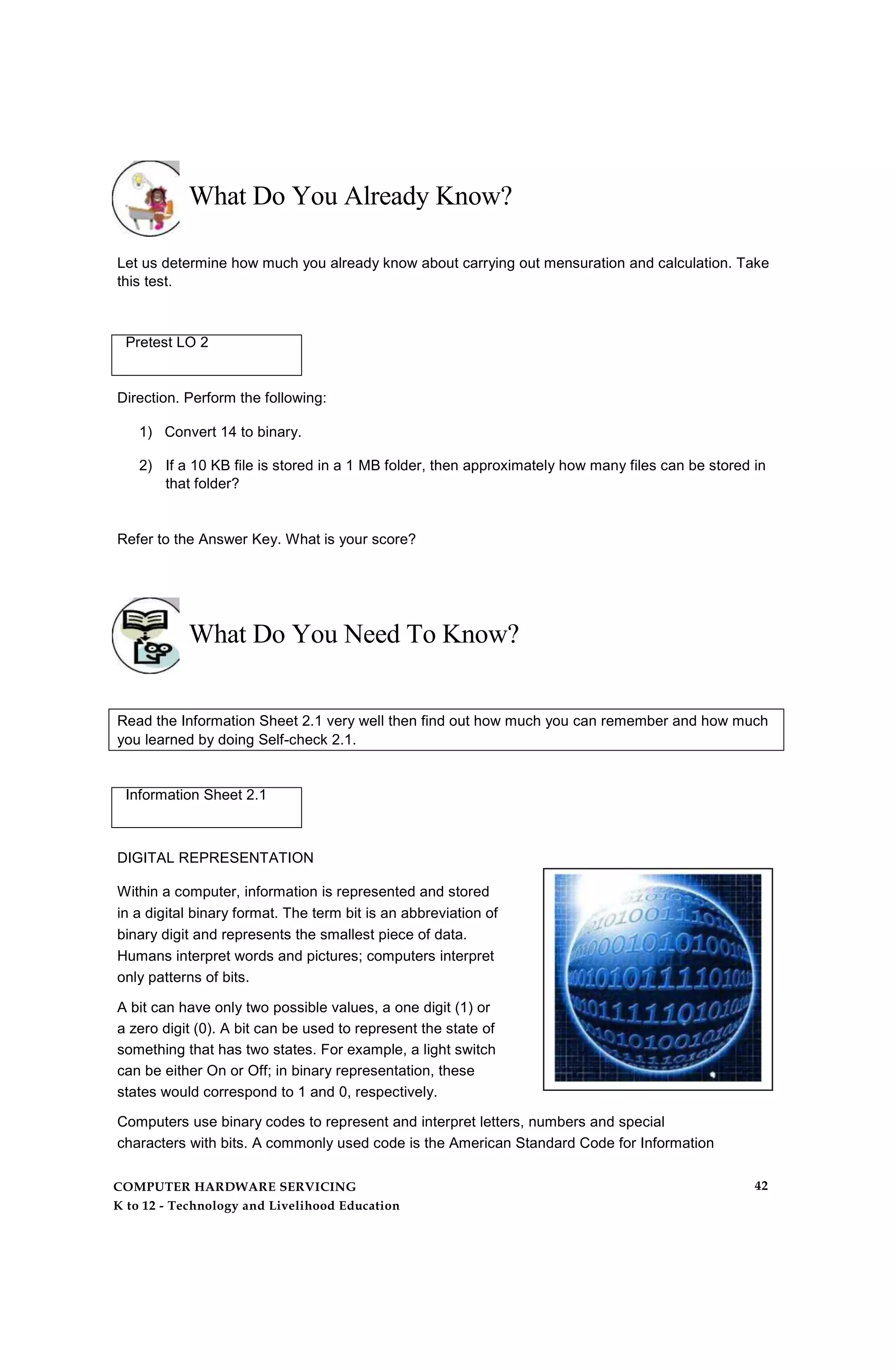 What Do You Already Know?
Let us determine how much you already know about carrying out mensuration and calculation. Take
this test.
Pretest LO 2
Direction. Perform the following:
1) Convert 14 to binary.
2) If a 10 KB file is stored in a 1 MB folder, then approximately how many files can be stored in
that folder?
Refer to the Answer Key. What is your score?
What Do You Need To Know?
Read the Information Sheet 2.1 very well then find out how much you can remember and how much
you learned by doing Self-check 2.1.
Information Sheet 2.1
DIGITAL REPRESENTATION
Within a computer, information is represented and stored
in a digital binary format. The term bit is an abbreviation of
binary digit and represents the smallest piece of data.
Humans interpret words and pictures; computers interpret
only patterns of bits.
A bit can have only two possible values, a one digit (1) or
a zero digit (0). A bit can be used to represent the state of
something that has two states. For example, a light switch
can be either On or Off; in binary representation, these
states would correspond to 1 and 0, respectively.
Computers use binary codes to represent and interpret letters, numbers and special
characters with bits. A commonly used code is the American Standard Code for Information
COMPUTER HARDWARE SERVICING
K to 12 - Technology and Livelihood Education
42
 