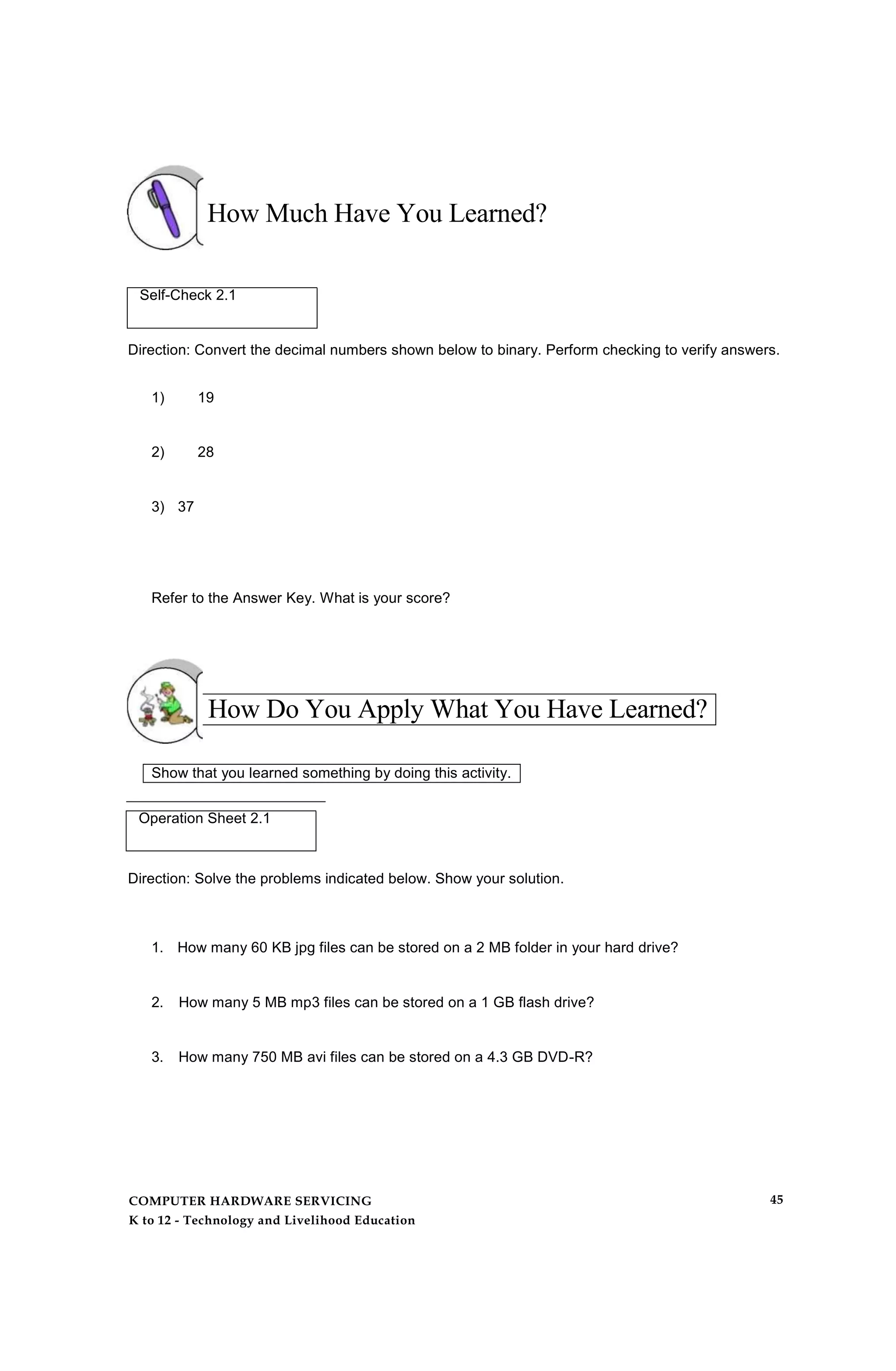 How Much Have You Learned?
Self-Check 2.1
Direction: Convert the decimal numbers shown below to binary. Perform checking to verify answers.
1) 19
2) 28
3) 37
Refer to the Answer Key. What is your score?
How Do You Apply What You Have Learned?
Show that you learned something by doing this activity.
Operation Sheet 2.1
Direction: Solve the problems indicated below. Show your solution.
1. How many 60 KB jpg files can be stored on a 2 MB folder in your hard drive?
2. How many 5 MB mp3 files can be stored on a 1 GB flash drive?
3. How many 750 MB avi files can be stored on a 4.3 GB DVD-R?
COMPUTER HARDWARE SERVICING
K to 12 - Technology and Livelihood Education
45
 