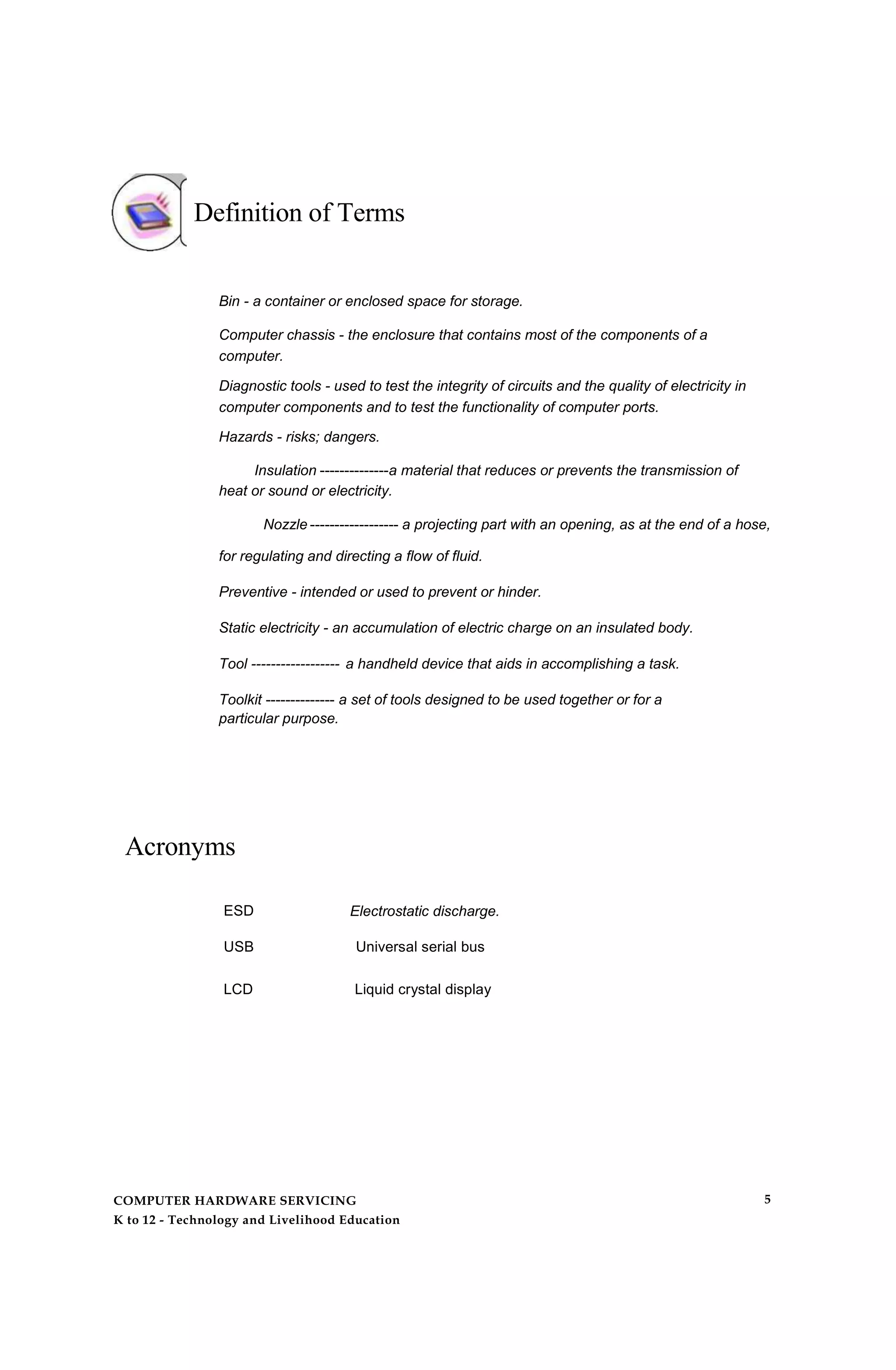 Definition of Terms
Bin - a container or enclosed space for storage.
Computer chassis - the enclosure that contains most of the components of a
computer.
Diagnostic tools - used to test the integrity of circuits and the quality of electricity in
computer components and to test the functionality of computer ports.
Hazards - risks; dangers.
Insulation --------------a material that reduces or prevents the transmission of
heat or sound or electricity.
Nozzle ------------------ a projecting part with an opening, as at the end of a hose,
for regulating and directing a flow of fluid.
Preventive - intended or used to prevent or hinder.
Static electricity - an accumulation of electric charge on an insulated body.
Tool ------------------ a handheld device that aids in accomplishing a task.
Toolkit -------------- a set of tools designed to be used together or for a
particular purpose.
Acronyms
ESD Electrostatic discharge.
USB Universal serial bus
LCD Liquid crystal display
COMPUTER HARDWARE SERVICING
K to 12 - Technology and Livelihood Education
5
 