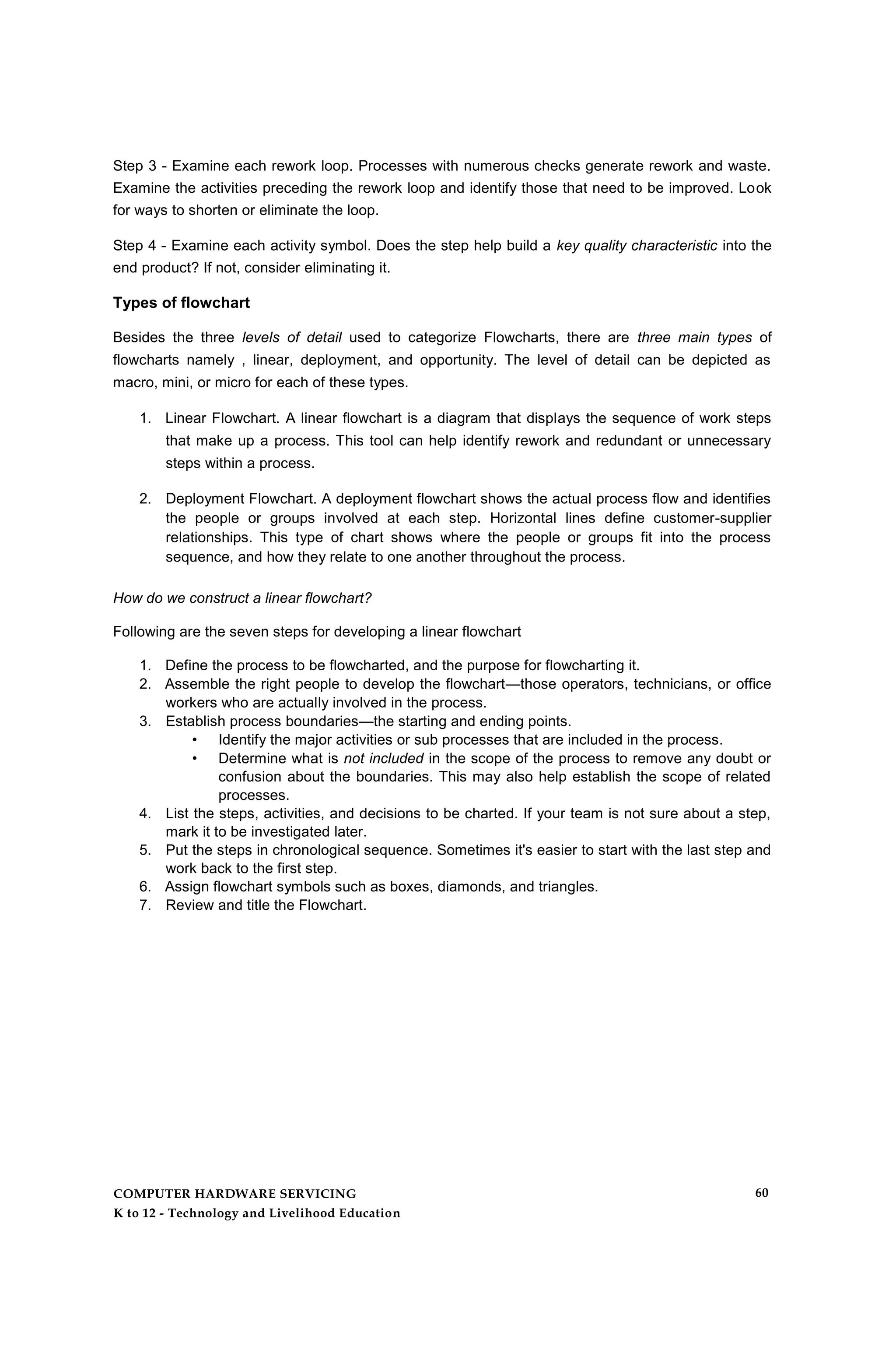 Step 3 - Examine each rework loop. Processes with numerous checks generate rework and waste.
Examine the activities preceding the rework loop and identify those that need to be improved. Look
for ways to shorten or eliminate the loop.
Step 4 - Examine each activity symbol. Does the step help build a key quality characteristic into the
end product? If not, consider eliminating it.
Types of flowchart
Besides the three levels of detail used to categorize Flowcharts, there are three main types of
flowcharts namely , linear, deployment, and opportunity. The level of detail can be depicted as
macro, mini, or micro for each of these types.
1. Linear Flowchart. A linear flowchart is a diagram that displays the sequence of work steps
that make up a process. This tool can help identify rework and redundant or unnecessary
steps within a process.
2. Deployment Flowchart. A deployment flowchart shows the actual process flow and identifies
the people or groups involved at each step. Horizontal lines define customer-supplier
relationships. This type of chart shows where the people or groups fit into the process
sequence, and how they relate to one another throughout the process.
How do we construct a linear flowchart?
Following are the seven steps for developing a linear flowchart
1. Define the process to be flowcharted, and the purpose for flowcharting it.
2. Assemble the right people to develop the flowchart—those operators, technicians, or office
workers who are actually involved in the process.
3. Establish process boundaries—the starting and ending points.
• Identify the major activities or sub processes that are included in the process.
• Determine what is not included in the scope of the process to remove any doubt or
confusion about the boundaries. This may also help establish the scope of related
processes.
4. List the steps, activities, and decisions to be charted. If your team is not sure about a step,
mark it to be investigated later.
5. Put the steps in chronological sequence. Sometimes it's easier to start with the last step and
work back to the first step.
6. Assign flowchart symbols such as boxes, diamonds, and triangles.
7. Review and title the Flowchart.
COMPUTER HARDWARE SERVICING
K to 12 - Technology and Livelihood Education
60
 