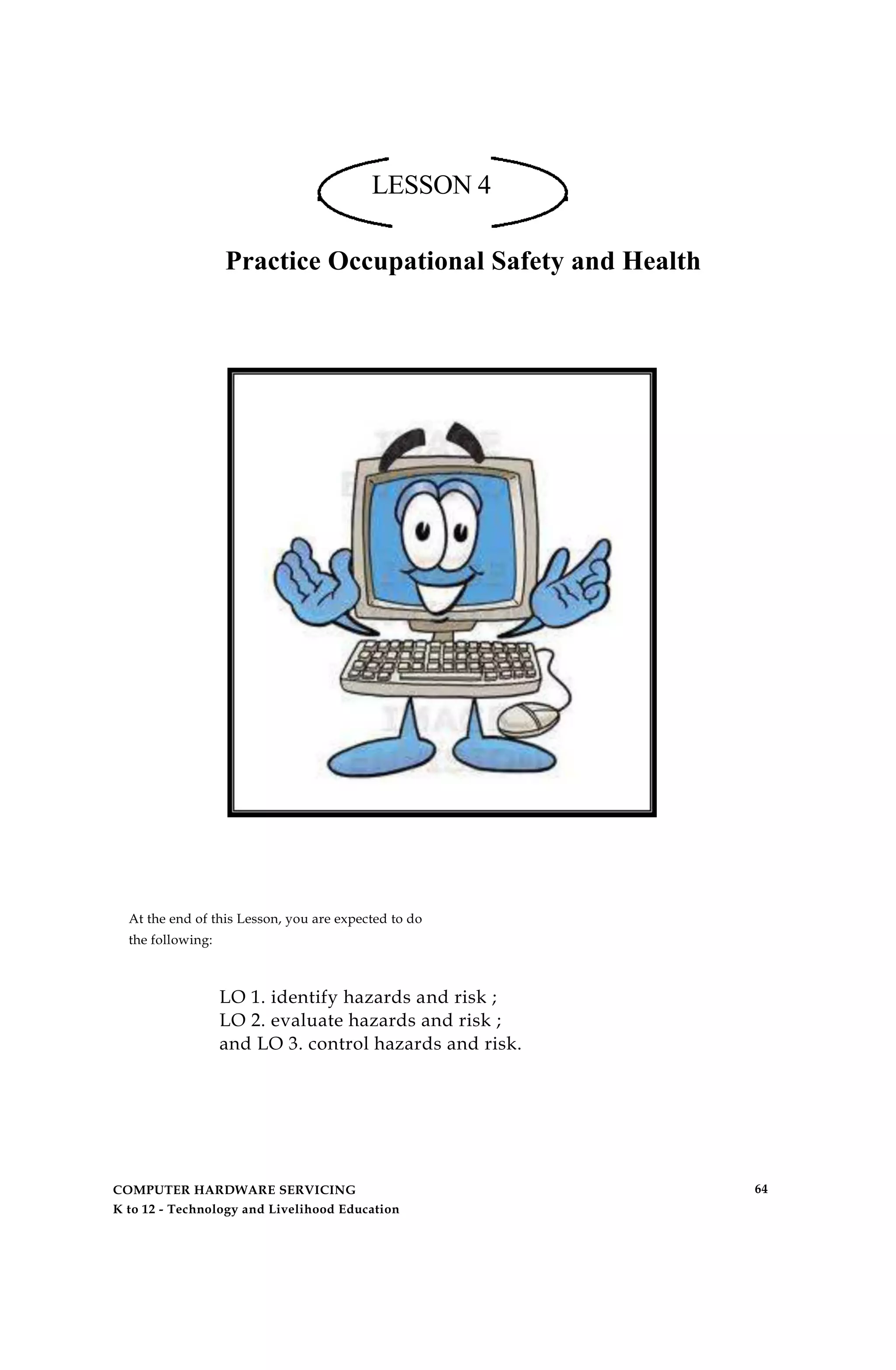LESSON 4
Practice Occupational Safety and Health
At the end of this Lesson, you are expected to do
the following:
LO 1. identify hazards and risk ;
LO 2. evaluate hazards and risk ;
and LO 3. control hazards and risk.
COMPUTER HARDWARE SERVICING
K to 12 - Technology and Livelihood Education
64
 