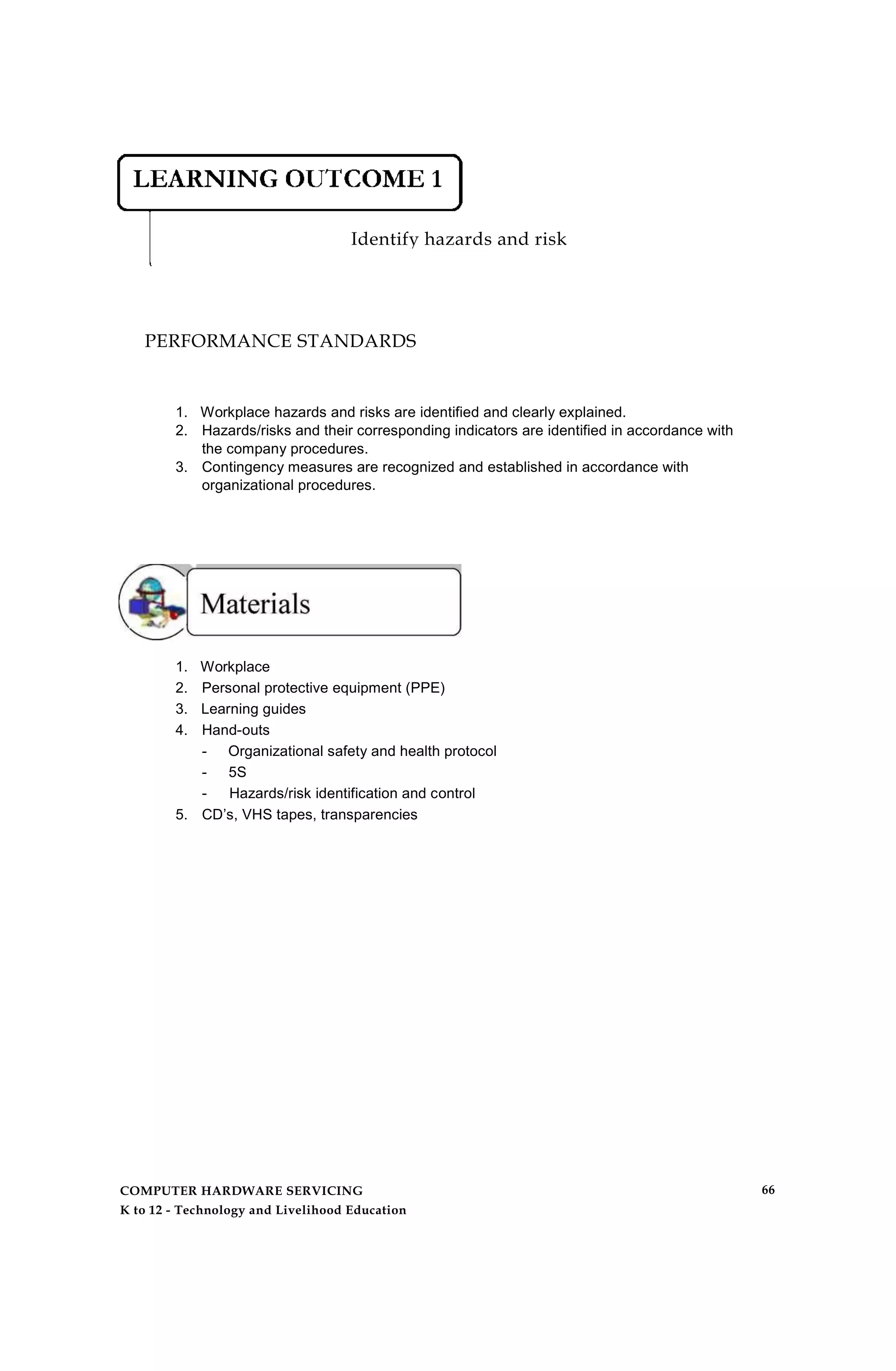Identify hazards and risk
PERFORMANCE STANDARDS
1. Workplace hazards and risks are identified and clearly explained.
2. Hazards/risks and their corresponding indicators are identified in accordance with
the company procedures.
3. Contingency measures are recognized and established in accordance with
organizational procedures.
1. Workplace
2. Personal protective equipment (PPE)
3. Learning guides
4. Hand-outs
- Organizational safety and health protocol
- 5S
- Hazards/risk identification and control
5. CD’s, VHS tapes, transparencies
COMPUTER HARDWARE SERVICING
K to 12 - Technology and Livelihood Education
66
 