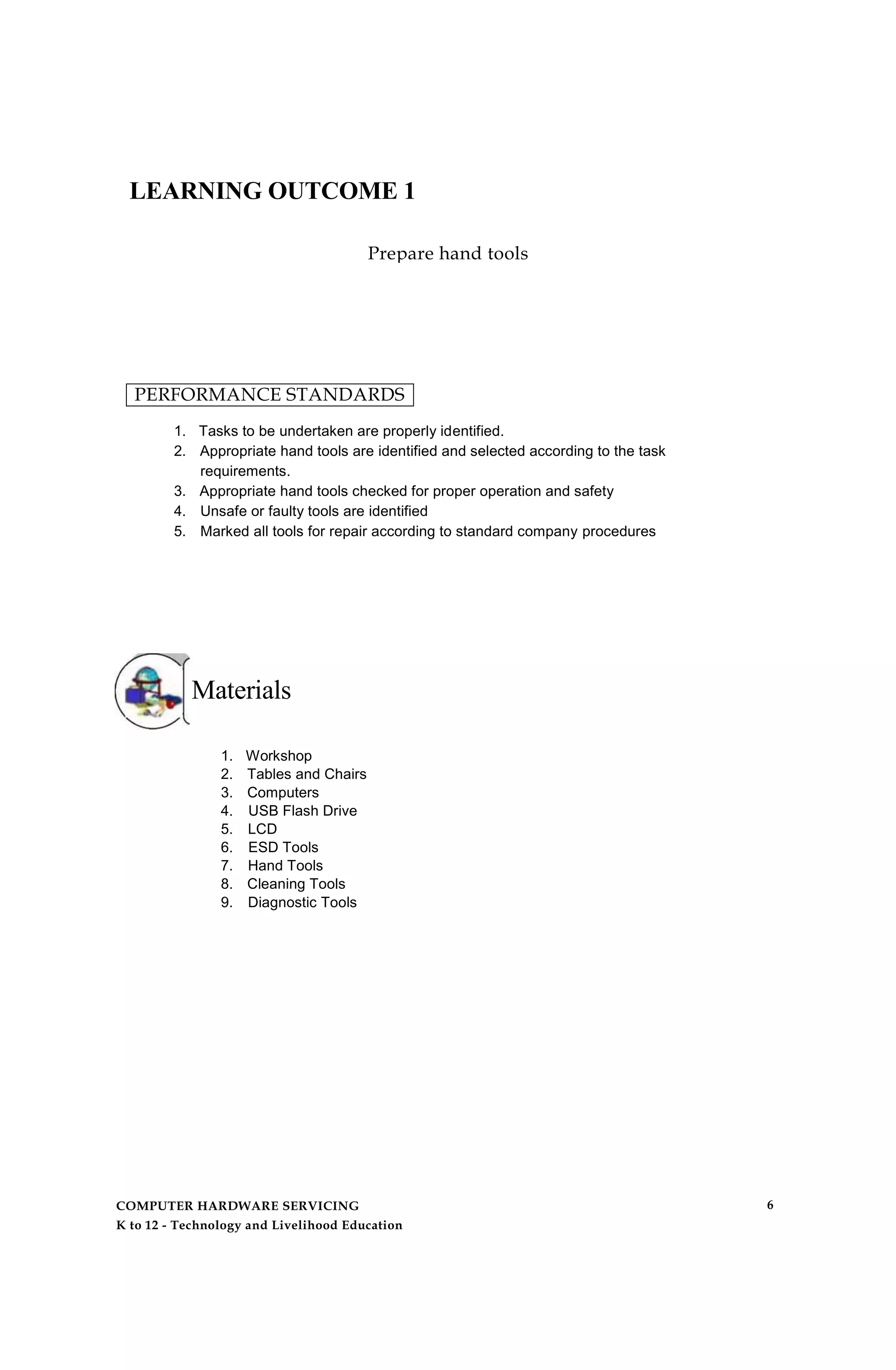 LEARNING OUTCOME 1
Prepare hand tools
PERFORMANCE STANDARDS
1. Tasks to be undertaken are properly identified.
2. Appropriate hand tools are identified and selected according to the task
requirements.
3. Appropriate hand tools checked for proper operation and safety
4. Unsafe or faulty tools are identified
5. Marked all tools for repair according to standard company procedures
Materials
1. Workshop
2. Tables and Chairs
3. Computers
4. USB Flash Drive
5. LCD
6. ESD Tools
7. Hand Tools
8. Cleaning Tools
9. Diagnostic Tools
COMPUTER HARDWARE SERVICING
K to 12 - Technology and Livelihood Education
6
 