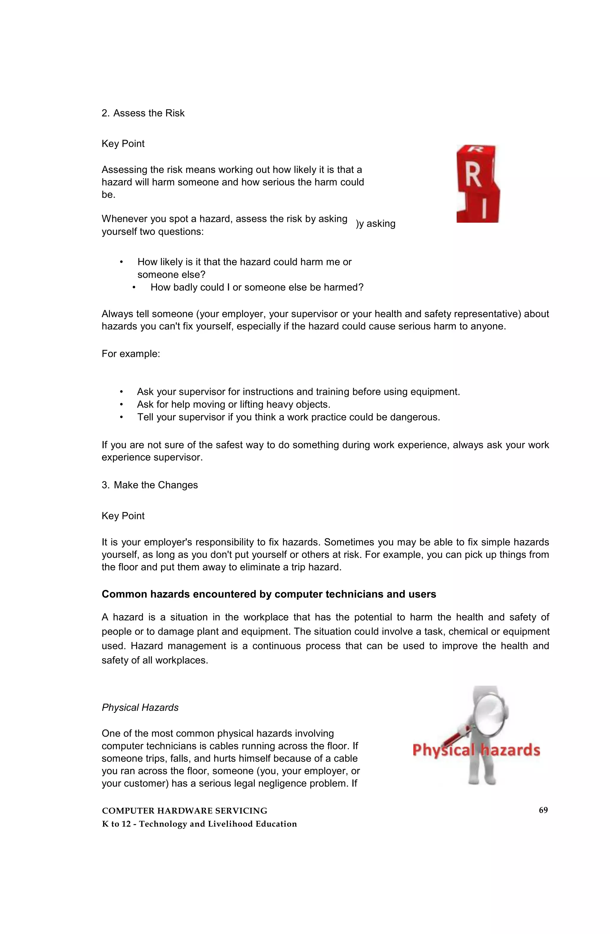 2. Assess the Risk
Key Point
Assessing the risk means working out how likely it is that a
hazard will harm someone and how serious the harm could
be.
Whenever you spot a hazard, assess the risk by asking
yourself two questions:
)y asking
• How likely is it that the hazard could harm me or
someone else?
• How badly could I or someone else be harmed?
Always tell someone (your employer, your supervisor or your health and safety representative) about
hazards you can't fix yourself, especially if the hazard could cause serious harm to anyone.
For example:
• Ask your supervisor for instructions and training before using equipment.
• Ask for help moving or lifting heavy objects.
• Tell your supervisor if you think a work practice could be dangerous.
If you are not sure of the safest way to do something during work experience, always ask your work
experience supervisor.
3. Make the Changes
Key Point
It is your employer's responsibility to fix hazards. Sometimes you may be able to fix simple hazards
yourself, as long as you don't put yourself or others at risk. For example, you can pick up things from
the floor and put them away to eliminate a trip hazard.
Common hazards encountered by computer technicians and users
A hazard is a situation in the workplace that has the potential to harm the health and safety of
people or to damage plant and equipment. The situation could involve a task, chemical or equipment
used. Hazard management is a continuous process that can be used to improve the health and
safety of all workplaces.
Physical Hazards
One of the most common physical hazards involving
computer technicians is cables running across the floor. If
someone trips, falls, and hurts himself because of a cable
you ran across the floor, someone (you, your employer, or
your customer) has a serious legal negligence problem. If
COMPUTER HARDWARE SERVICING
K to 12 - Technology and Livelihood Education
69
 