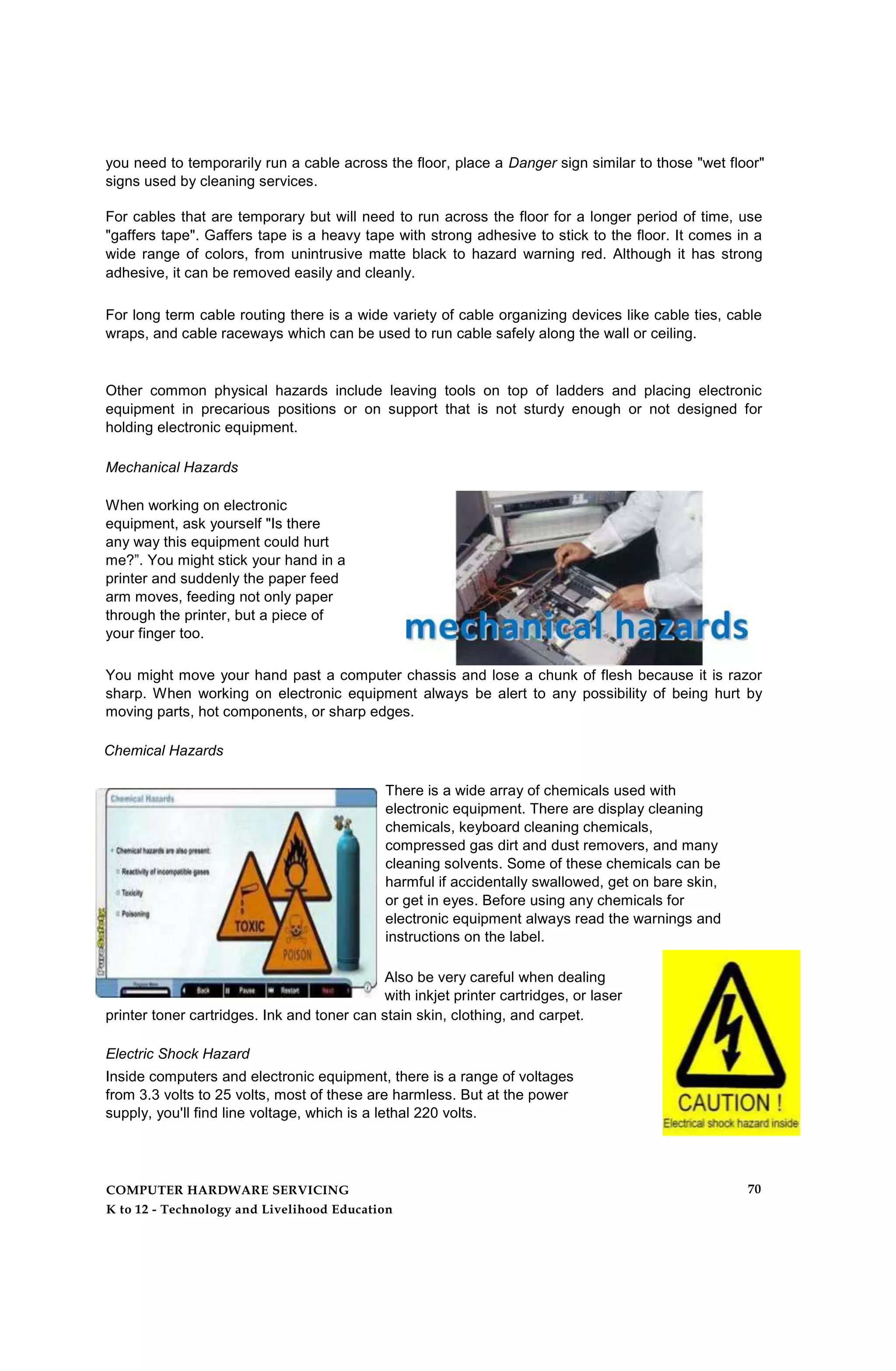 you need to temporarily run a cable across the floor, place a Danger sign similar to those "wet floor"
signs used by cleaning services.
For cables that are temporary but will need to run across the floor for a longer period of time, use
"gaffers tape". Gaffers tape is a heavy tape with strong adhesive to stick to the floor. It comes in a
wide range of colors, from unintrusive matte black to hazard warning red. Although it has strong
adhesive, it can be removed easily and cleanly.
For long term cable routing there is a wide variety of cable organizing devices like cable ties, cable
wraps, and cable raceways which can be used to run cable safely along the wall or ceiling.
Other common physical hazards include leaving tools on top of ladders and placing electronic
equipment in precarious positions or on support that is not sturdy enough or not designed for
holding electronic equipment.
Mechanical Hazards
When working on electronic
equipment, ask yourself "Is there
any way this equipment could hurt
me?”. You might stick your hand in a
printer and suddenly the paper feed
arm moves, feeding not only paper
through the printer, but a piece of
your finger too.
You might move your hand past a computer chassis and lose a chunk of flesh because it is razor
sharp. When working on electronic equipment always be alert to any possibility of being hurt by
moving parts, hot components, or sharp edges.
Chemical Hazards
There is a wide array of chemicals used with
electronic equipment. There are display cleaning
chemicals, keyboard cleaning chemicals,
compressed gas dirt and dust removers, and many
cleaning solvents. Some of these chemicals can be
harmful if accidentally swallowed, get on bare skin,
or get in eyes. Before using any chemicals for
electronic equipment always read the warnings and
instructions on the label.
Also be very careful when dealing
with inkjet printer cartridges, or laser
printer toner cartridges. Ink and toner can stain skin, clothing, and carpet.
Electric Shock Hazard
Inside computers and electronic equipment, there is a range of voltages
from 3.3 volts to 25 volts, most of these are harmless. But at the power
supply, you'll find line voltage, which is a lethal 220 volts.
COMPUTER HARDWARE SERVICING
K to 12 - Technology and Livelihood Education
70
 