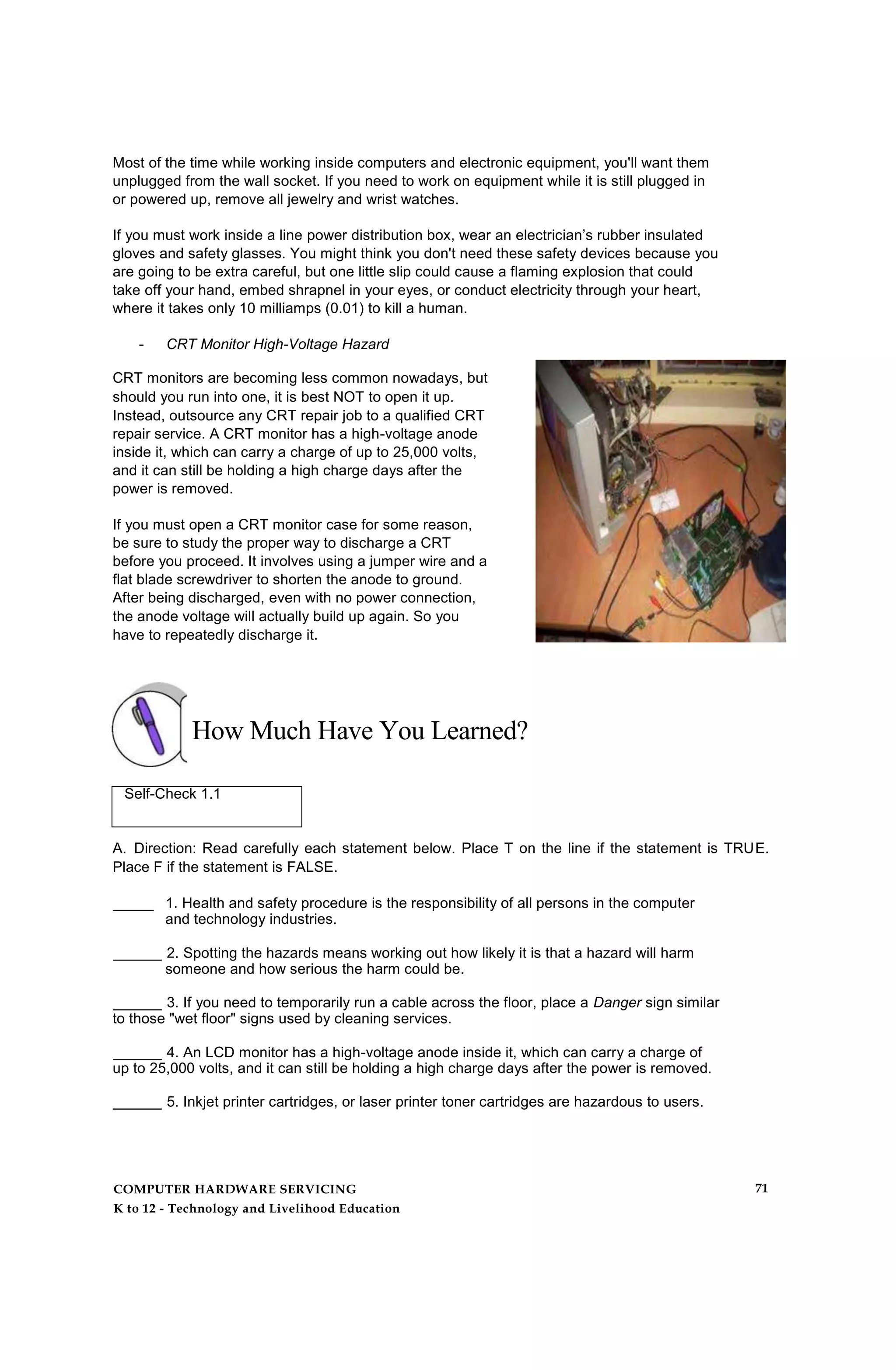 Most of the time while working inside computers and electronic equipment, you'll want them
unplugged from the wall socket. If you need to work on equipment while it is still plugged in
or powered up, remove all jewelry and wrist watches.
If you must work inside a line power distribution box, wear an electrician’s rubber insulated
gloves and safety glasses. You might think you don't need these safety devices because you
are going to be extra careful, but one little slip could cause a flaming explosion that could
take off your hand, embed shrapnel in your eyes, or conduct electricity through your heart,
where it takes only 10 milliamps (0.01) to kill a human.
- CRT Monitor High-Voltage Hazard
CRT monitors are becoming less common nowadays, but
should you run into one, it is best NOT to open it up.
Instead, outsource any CRT repair job to a qualified CRT
repair service. A CRT monitor has a high-voltage anode
inside it, which can carry a charge of up to 25,000 volts,
and it can still be holding a high charge days after the
power is removed.
If you must open a CRT monitor case for some reason,
be sure to study the proper way to discharge a CRT
before you proceed. It involves using a jumper wire and a
flat blade screwdriver to shorten the anode to ground.
After being discharged, even with no power connection,
the anode voltage will actually build up again. So you
have to repeatedly discharge it.
How Much Have You Learned?
Self-Check 1.1
A. Direction: Read carefully each statement below. Place T on the line if the statement is TRUE.
Place F if the statement is FALSE.
_____ 1. Health and safety procedure is the responsibility of all persons in the computer
and technology industries.
______ 2. Spotting the hazards means working out how likely it is that a hazard will harm
someone and how serious the harm could be.
______ 3. If you need to temporarily run a cable across the floor, place a Danger sign similar
to those "wet floor" signs used by cleaning services.
______ 4. An LCD monitor has a high-voltage anode inside it, which can carry a charge of
up to 25,000 volts, and it can still be holding a high charge days after the power is removed.
______ 5. Inkjet printer cartridges, or laser printer toner cartridges are hazardous to users.
COMPUTER HARDWARE SERVICING
K to 12 - Technology and Livelihood Education
71
 