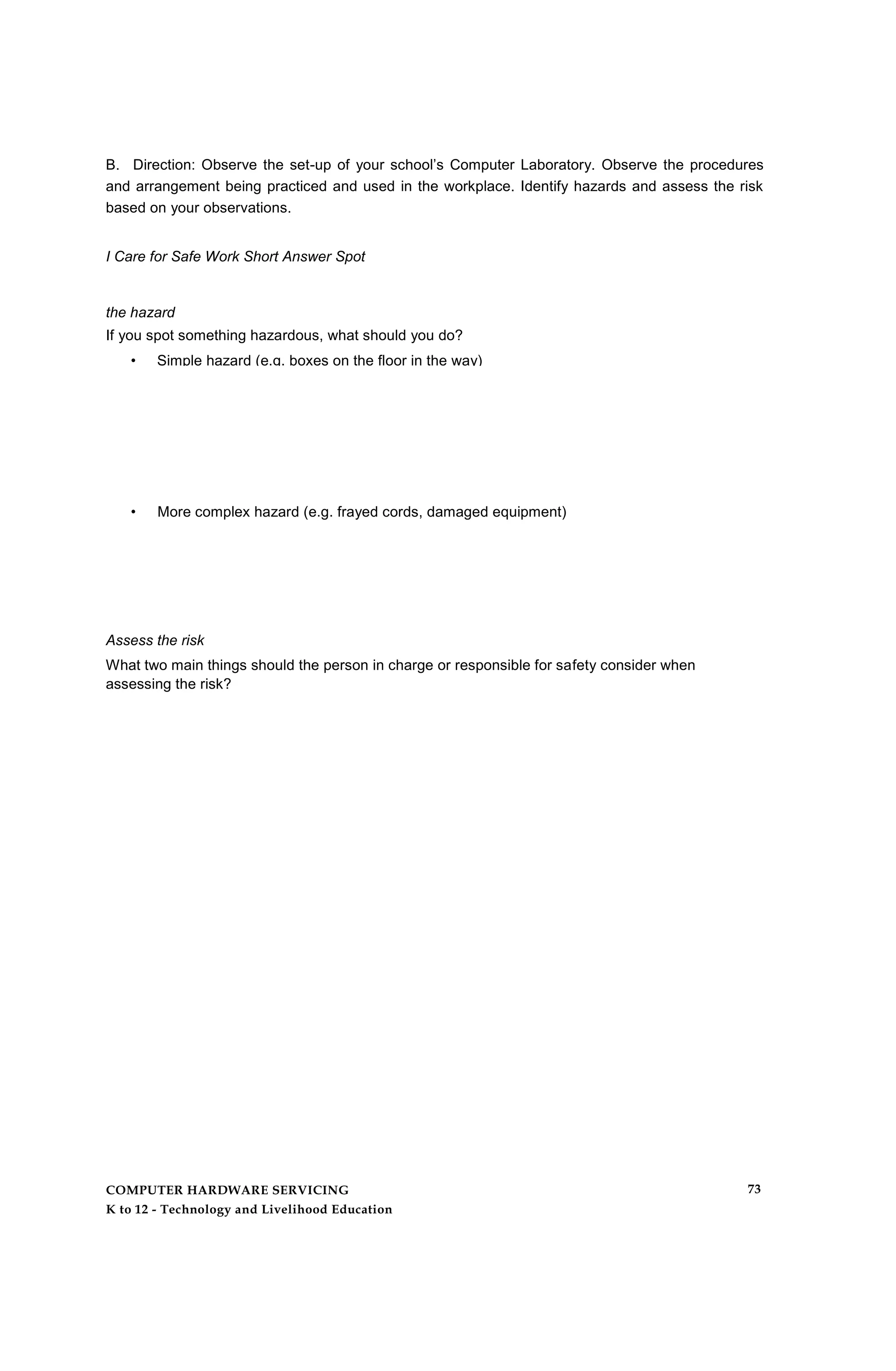 B. Direction: Observe the set-up of your school’s Computer Laboratory. Observe the procedures
and arrangement being practiced and used in the workplace. Identify hazards and assess the risk
based on your observations.
I Care for Safe Work Short Answer Spot
the hazard
If you spot something hazardous, what should you do?
• Simple hazard (e.g. boxes on the floor in the way)
• More complex hazard (e.g. frayed cords, damaged equipment)
Assess the risk
What two main things should the person in charge or responsible for safety consider when
assessing the risk?
COMPUTER HARDWARE SERVICING
K to 12 - Technology and Livelihood Education
73
 