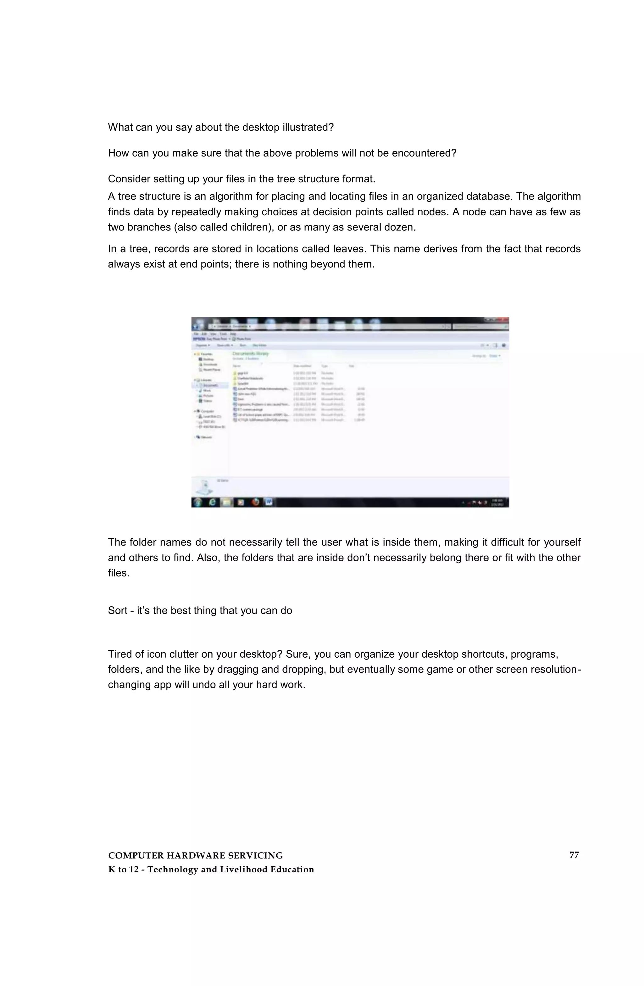 What can you say about the desktop illustrated?
How can you make sure that the above problems will not be encountered?
Consider setting up your files in the tree structure format.
A tree structure is an algorithm for placing and locating files in an organized database. The algorithm
finds data by repeatedly making choices at decision points called nodes. A node can have as few as
two branches (also called children), or as many as several dozen.
In a tree, records are stored in locations called leaves. This name derives from the fact that records
always exist at end points; there is nothing beyond them.
The folder names do not necessarily tell the user what is inside them, making it difficult for yourself
and others to find. Also, the folders that are inside don’t necessarily belong there or fit with the other
files.
Sort - it’s the best thing that you can do
Tired of icon clutter on your desktop? Sure, you can organize your desktop shortcuts, programs,
folders, and the like by dragging and dropping, but eventually some game or other screen resolution-
changing app will undo all your hard work.
COMPUTER HARDWARE SERVICING
K to 12 - Technology and Livelihood Education
77
 