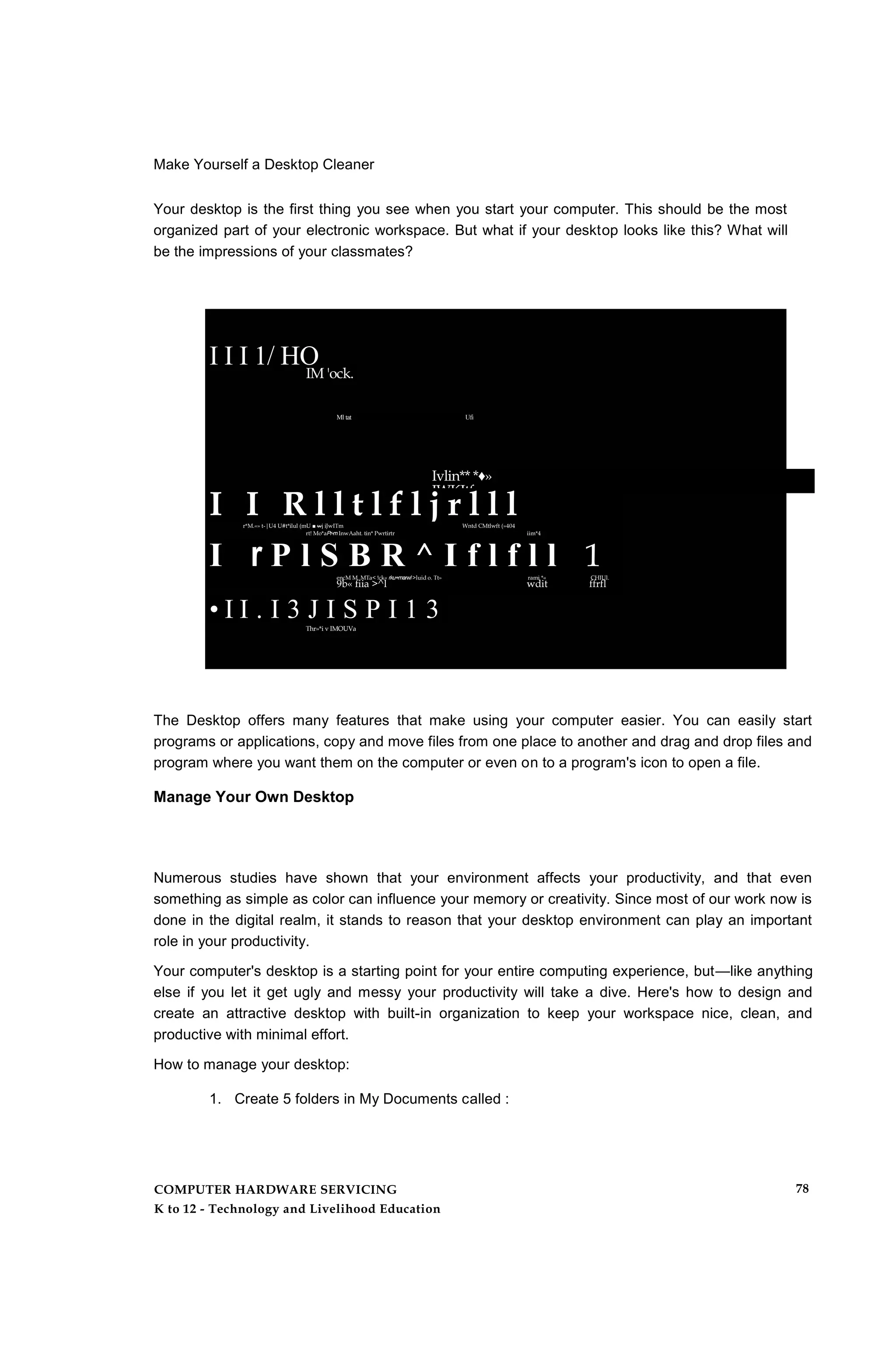 Make Yourself a Desktop Cleaner
Your desktop is the first thing you see when you start your computer. This should be the most
organized part of your electronic workspace. But what if your desktop looks like this? What will
be the impressions of your classmates?
I I I 1/ HO
IM 'ock.
Ml tat Ufi
Ivlin** *♦»
IWKItfc
• I I . I 3 J I S P I 1 3Thr»*i v IMOUVa
I I R l l t l f l j r l l lr*M.«» t-|U4 U#t*ilul (mU ■ wj iJwITm Wntd CMtlwft (»404
rt! Mo*aPr-mInwAaht. tin* Pwrtirtr iim*4
I r P l S B R ^ I f l f l l 1encM M .MTa< !ck« rku+marwl>luid o. Tt» rami *« CHIUl.
9b« fiia >^l wdit ffrfl
The Desktop offers many features that make using your computer easier. You can easily start
programs or applications, copy and move files from one place to another and drag and drop files and
program where you want them on the computer or even on to a program's icon to open a file.
Manage Your Own Desktop
Numerous studies have shown that your environment affects your productivity, and that even
something as simple as color can influence your memory or creativity. Since most of our work now is
done in the digital realm, it stands to reason that your desktop environment can play an important
role in your productivity.
Your computer's desktop is a starting point for your entire computing experience, but—like anything
else if you let it get ugly and messy your productivity will take a dive. Here's how to design and
create an attractive desktop with built-in organization to keep your workspace nice, clean, and
productive with minimal effort.
How to manage your desktop:
1. Create 5 folders in My Documents called :
COMPUTER HARDWARE SERVICING
K to 12 - Technology and Livelihood Education
78
 
