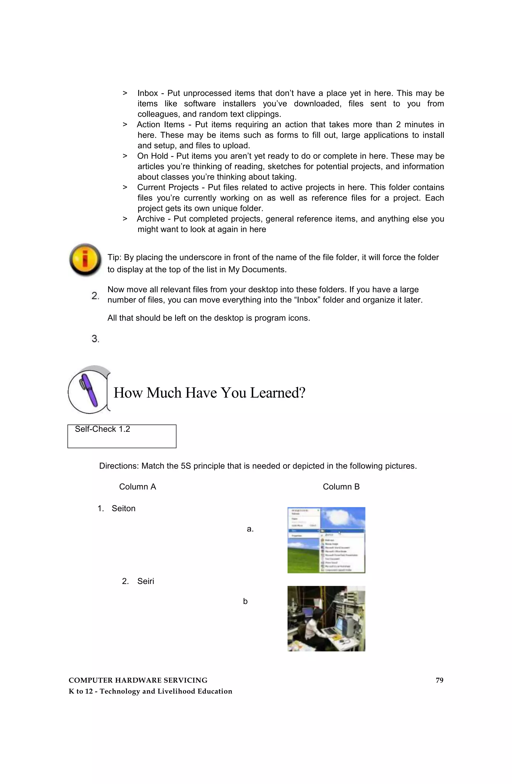 > Inbox - Put unprocessed items that don’t have a place yet in here. This may be
items like software installers you’ve downloaded, files sent to you from
colleagues, and random text clippings.
> Action Items - Put items requiring an action that takes more than 2 minutes in
here. These may be items such as forms to fill out, large applications to install
and setup, and files to upload.
> On Hold - Put items you aren’t yet ready to do or complete in here. These may be
articles you’re thinking of reading, sketches for potential projects, and information
about classes you’re thinking about taking.
> Current Projects - Put files related to active projects in here. This folder contains
files you’re currently working on as well as reference files for a project. Each
project gets its own unique folder.
> Archive - Put completed projects, general reference items, and anything else you
might want to look at again in here
Tip: By placing the underscore in front of the name of the file folder, it will force the folder
to display at the top of the list in My Documents.
Now move all relevant files from your desktop into these folders. If you have a large
number of files, you can move everything into the “Inbox” folder and organize it later.
All that should be left on the desktop is program icons.
How Much Have You Learned?
Self-Check 1.2
Directions: Match the 5S principle that is needed or depicted in the following pictures.
Column A Column B
1. Seiton
a.
2. Seiri
b
.
COMPUTER HARDWARE SERVICING 79
K to 12 - Technology and Livelihood Education
 