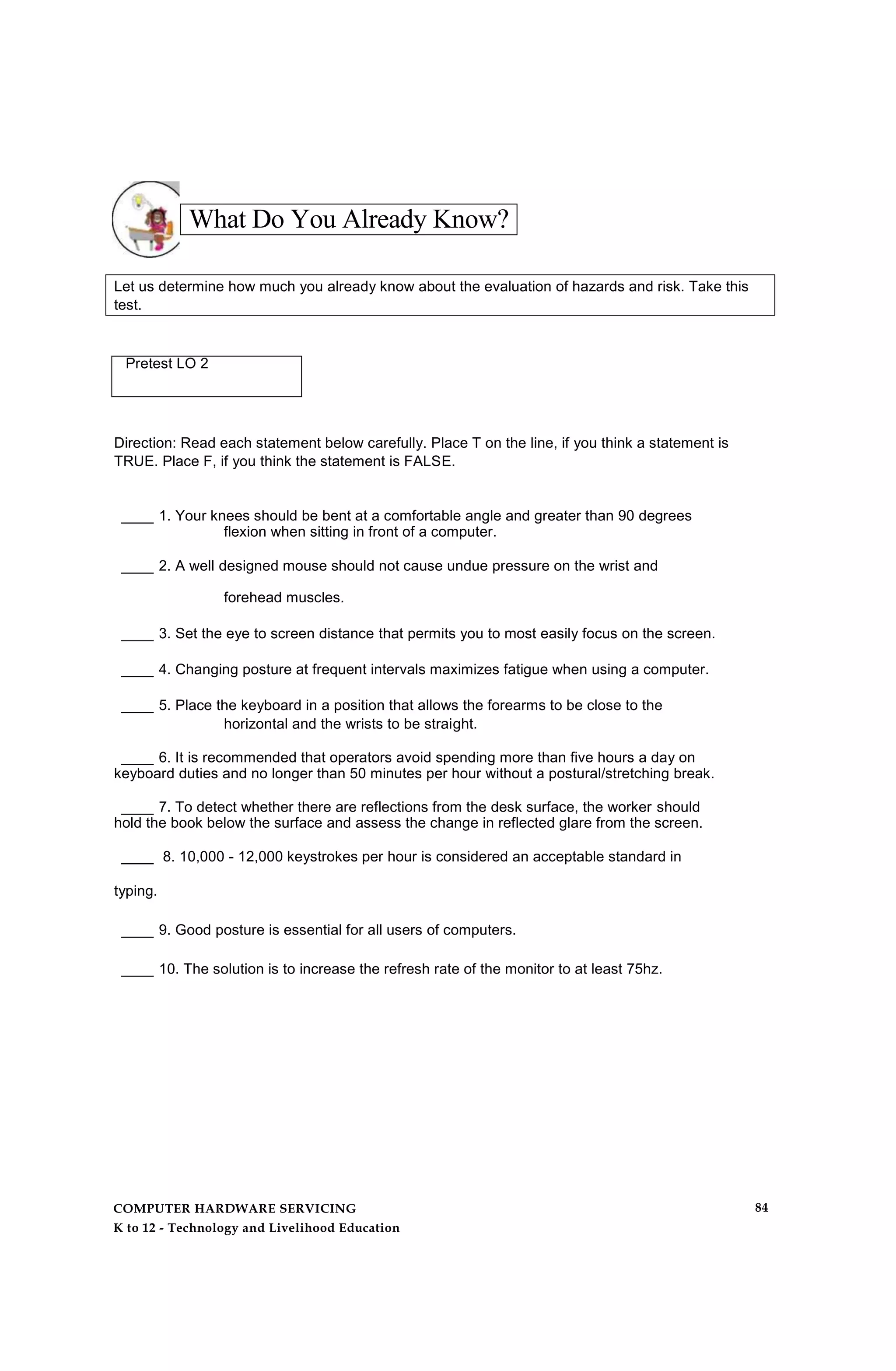 What Do You Already Know?
Let us determine how much you already know about the evaluation of hazards and risk. Take this
test.
Pretest LO 2
Direction: Read each statement below carefully. Place T on the line, if you think a statement is
TRUE. Place F, if you think the statement is FALSE.
____ 1. Your knees should be bent at a comfortable angle and greater than 90 degrees
flexion when sitting in front of a computer.
____ 2. A well designed mouse should not cause undue pressure on the wrist and
forehead muscles.
____ 3. Set the eye to screen distance that permits you to most easily focus on the screen.
____ 4. Changing posture at frequent intervals maximizes fatigue when using a computer.
____ 5. Place the keyboard in a position that allows the forearms to be close to the
horizontal and the wrists to be straight.
____ 6. It is recommended that operators avoid spending more than five hours a day on
keyboard duties and no longer than 50 minutes per hour without a postural/stretching break.
____ 7. To detect whether there are reflections from the desk surface, the worker should
hold the book below the surface and assess the change in reflected glare from the screen.
____ 8. 10,000 - 12,000 keystrokes per hour is considered an acceptable standard in
typing.
____ 9. Good posture is essential for all users of computers.
____ 10. The solution is to increase the refresh rate of the monitor to at least 75hz.
COMPUTER HARDWARE SERVICING
K to 12 - Technology and Livelihood Education
84
 