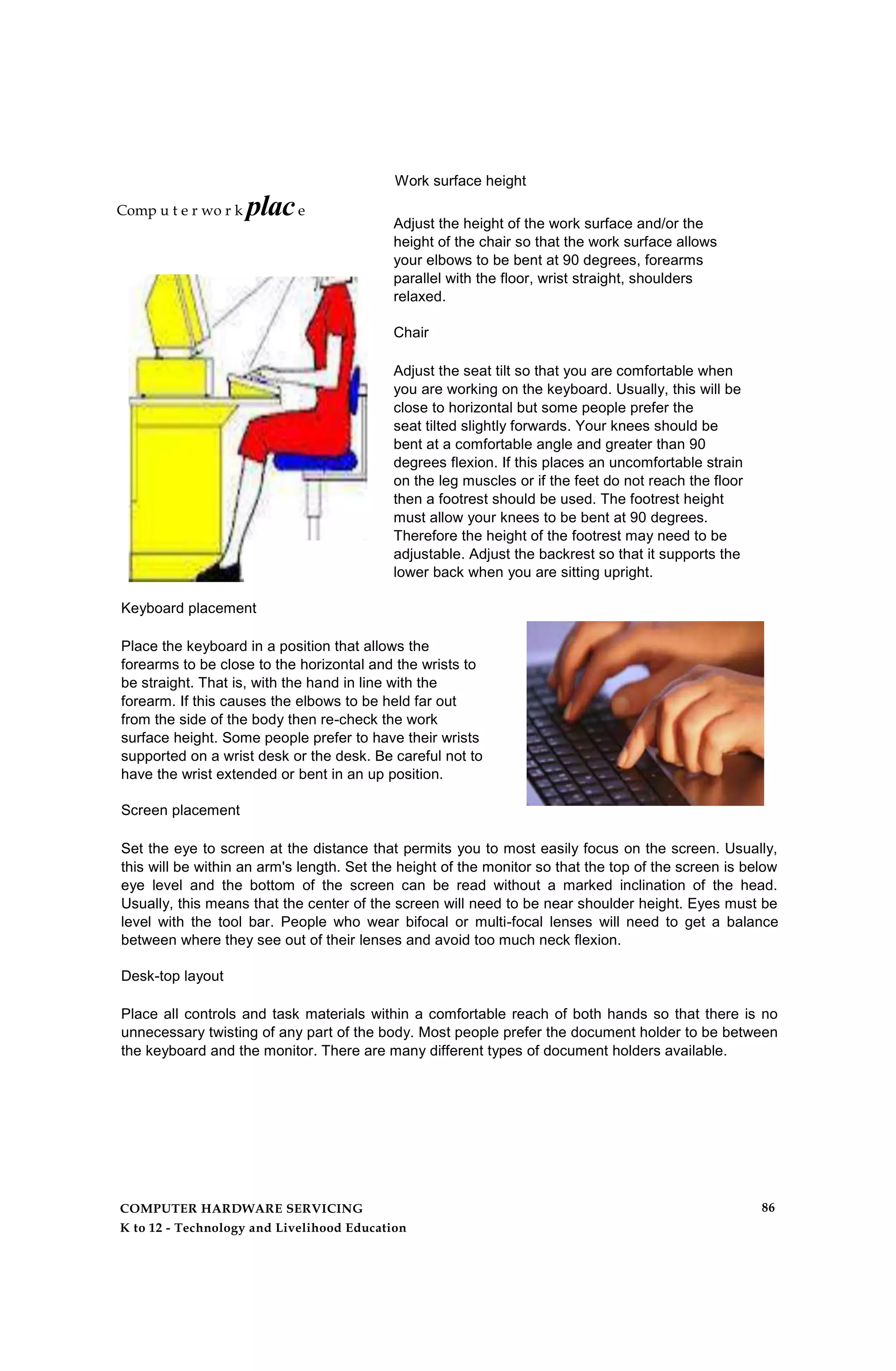 Work surface height
Adjust the height of the work surface and/or the
height of the chair so that the work surface allows
your elbows to be bent at 90 degrees, forearms
parallel with the floor, wrist straight, shoulders
relaxed.
Chair
Adjust the seat tilt so that you are comfortable when
you are working on the keyboard. Usually, this will be
close to horizontal but some people prefer the
seat tilted slightly forwards. Your knees should be
bent at a comfortable angle and greater than 90
degrees flexion. If this places an uncomfortable strain
on the leg muscles or if the feet do not reach the floor
then a footrest should be used. The footrest height
must allow your knees to be bent at 90 degrees.
Therefore the height of the footrest may need to be
adjustable. Adjust the backrest so that it supports the
lower back when you are sitting upright.
Keyboard placement
Place the keyboard in a position that allows the
forearms to be close to the horizontal and the wrists to
be straight. That is, with the hand in line with the
forearm. If this causes the elbows to be held far out
from the side of the body then re-check the work
surface height. Some people prefer to have their wrists
supported on a wrist desk or the desk. Be careful not to
have the wrist extended or bent in an up position.
Screen placement
Set the eye to screen at the distance that permits you to most easily focus on the screen. Usually,
this will be within an arm's length. Set the height of the monitor so that the top of the screen is below
eye level and the bottom of the screen can be read without a marked inclination of the head.
Usually, this means that the center of the screen will need to be near shoulder height. Eyes must be
level with the tool bar. People who wear bifocal or multi-focal lenses will need to get a balance
between where they see out of their lenses and avoid too much neck flexion.
Desk-top layout
Place all controls and task materials within a comfortable reach of both hands so that there is no
unnecessary twisting of any part of the body. Most people prefer the document holder to be between
the keyboard and the monitor. There are many different types of document holders available.
Comp u t e r wo r k place
COMPUTER HARDWARE SERVICING
K to 12 - Technology and Livelihood Education
86
 