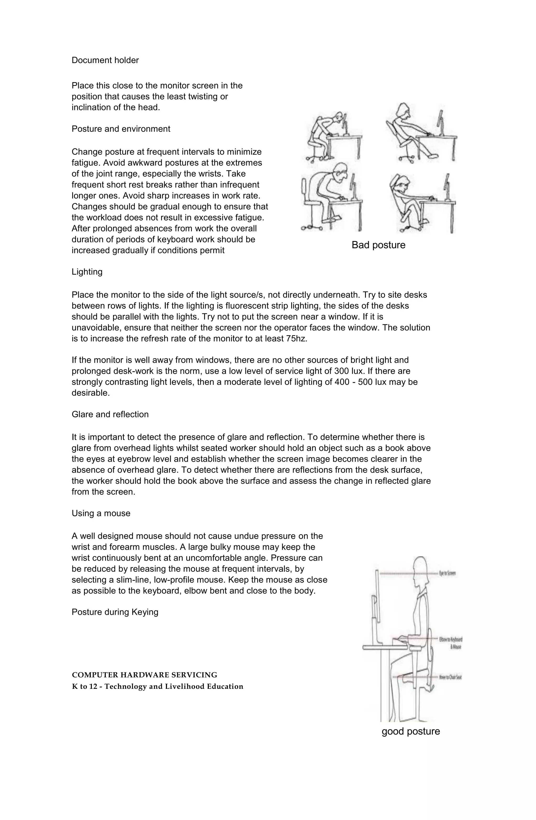 Document holder
Place this close to the monitor screen in the
position that causes the least twisting or
inclination of the head.
Posture and environment
Change posture at frequent intervals to minimize
fatigue. Avoid awkward postures at the extremes
of the joint range, especially the wrists. Take
frequent short rest breaks rather than infrequent
longer ones. Avoid sharp increases in work rate.
Changes should be gradual enough to ensure that
the workload does not result in excessive fatigue.
After prolonged absences from work the overall
duration of periods of keyboard work should be
increased gradually if conditions permit
Lighting
Place the monitor to the side of the light source/s, not directly underneath. Try to site desks
between rows of lights. If the lighting is fluorescent strip lighting, the sides of the desks
should be parallel with the lights. Try not to put the screen near a window. If it is
unavoidable, ensure that neither the screen nor the operator faces the window. The solution
is to increase the refresh rate of the monitor to at least 75hz.
If the monitor is well away from windows, there are no other sources of bright light and
prolonged desk-work is the norm, use a low level of service light of 300 lux. If there are
strongly contrasting light levels, then a moderate level of lighting of 400 - 500 lux may be
desirable.
Glare and reflection
It is important to detect the presence of glare and reflection. To determine whether there is
glare from overhead lights whilst seated worker should hold an object such as a book above
the eyes at eyebrow level and establish whether the screen image becomes clearer in the
absence of overhead glare. To detect whether there are reflections from the desk surface,
the worker should hold the book above the surface and assess the change in reflected glare
from the screen.
Using a mouse
A well designed mouse should not cause undue pressure on the
wrist and forearm muscles. A large bulky mouse may keep the
wrist continuously bent at an uncomfortable angle. Pressure can
be reduced by releasing the mouse at frequent intervals, by
selecting a slim-line, low-profile mouse. Keep the mouse as close
as possible to the keyboard, elbow bent and close to the body.
Posture during Keying
COMPUTER HARDWARE SERVICING
K to 12 - Technology and Livelihood Education
Bad posture
good posture
 