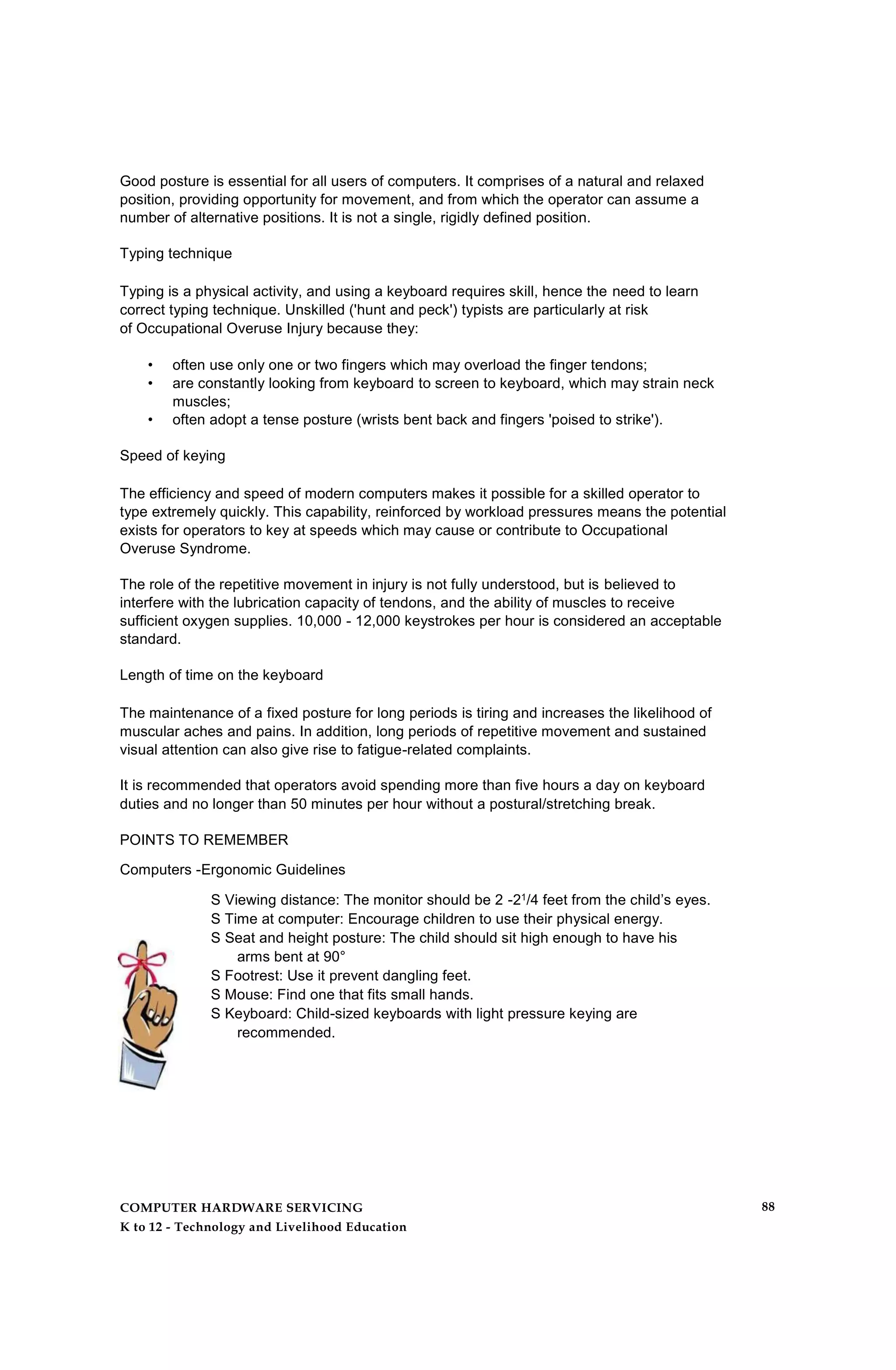 Good posture is essential for all users of computers. It comprises of a natural and relaxed
position, providing opportunity for movement, and from which the operator can assume a
number of alternative positions. It is not a single, rigidly defined position.
Typing technique
Typing is a physical activity, and using a keyboard requires skill, hence the need to learn
correct typing technique. Unskilled ('hunt and peck') typists are particularly at risk
of Occupational Overuse Injury because they:
• often use only one or two fingers which may overload the finger tendons;
• are constantly looking from keyboard to screen to keyboard, which may strain neck
muscles;
• often adopt a tense posture (wrists bent back and fingers 'poised to strike').
Speed of keying
The efficiency and speed of modern computers makes it possible for a skilled operator to
type extremely quickly. This capability, reinforced by workload pressures means the potential
exists for operators to key at speeds which may cause or contribute to Occupational
Overuse Syndrome.
The role of the repetitive movement in injury is not fully understood, but is believed to
interfere with the lubrication capacity of tendons, and the ability of muscles to receive
sufficient oxygen supplies. 10,000 - 12,000 keystrokes per hour is considered an acceptable
standard.
Length of time on the keyboard
The maintenance of a fixed posture for long periods is tiring and increases the likelihood of
muscular aches and pains. In addition, long periods of repetitive movement and sustained
visual attention can also give rise to fatigue-related complaints.
It is recommended that operators avoid spending more than five hours a day on keyboard
duties and no longer than 50 minutes per hour without a postural/stretching break.
POINTS TO REMEMBER
Computers -Ergonomic Guidelines
S Viewing distance: The monitor should be 2 -21/4 feet from the child’s eyes.
S Time at computer: Encourage children to use their physical energy.
S Seat and height posture: The child should sit high enough to have his
arms bent at 90°
S Footrest: Use it prevent dangling feet.
S Mouse: Find one that fits small hands.
S Keyboard: Child-sized keyboards with light pressure keying are
recommended.
COMPUTER HARDWARE SERVICING
K to 12 - Technology and Livelihood Education
88
 