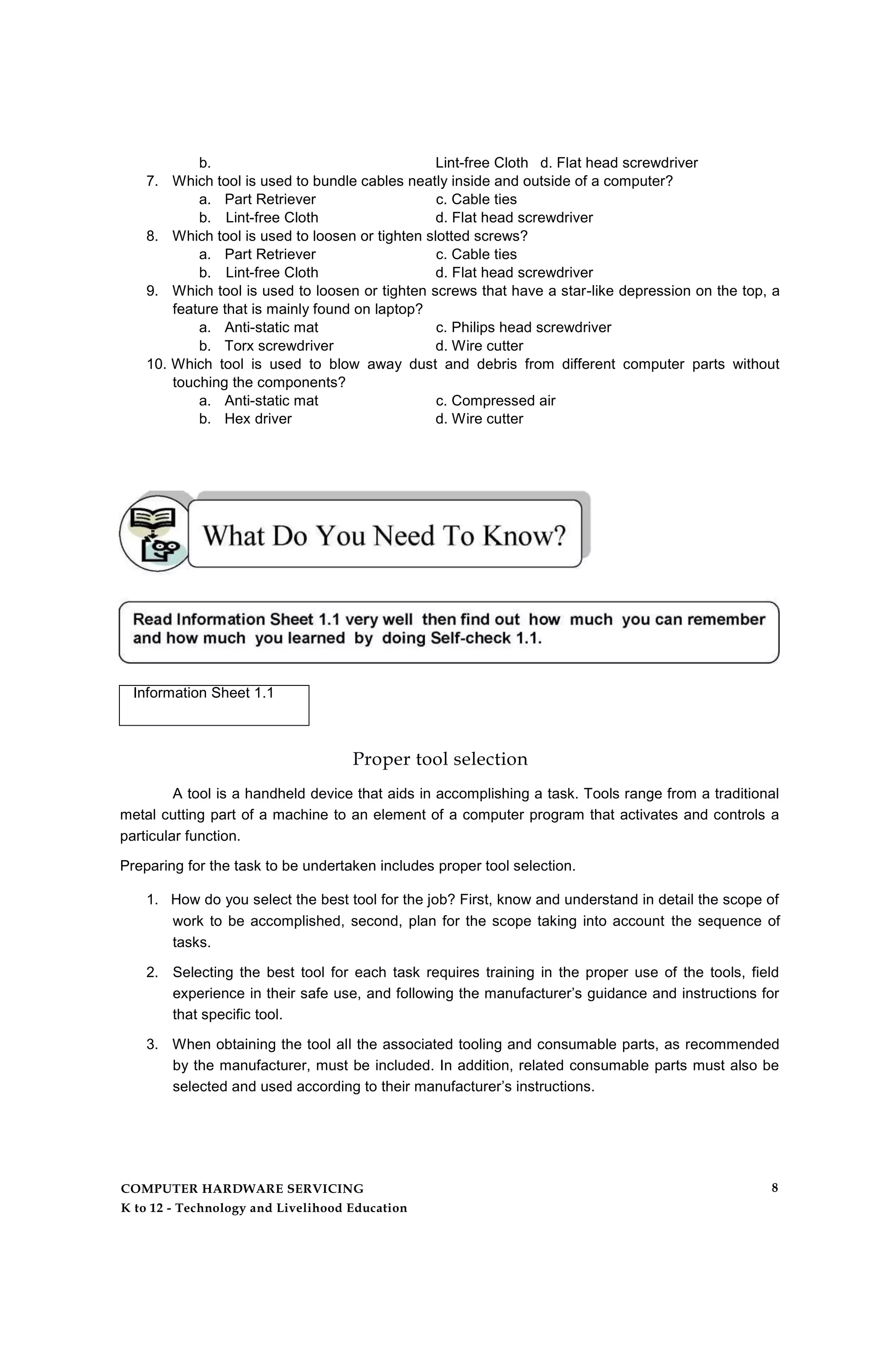 b. Lint-free Cloth d. Flat head screwdriver
7. Which tool is used to bundle cables neatly inside and outside of a computer?
a. Part Retriever c. Cable ties
b. Lint-free Cloth d. Flat head screwdriver
8. Which tool is used to loosen or tighten slotted screws?
a. Part Retriever c. Cable ties
b. Lint-free Cloth d. Flat head screwdriver
9. Which tool is used to loosen or tighten screws that have a star-like depression on the top, a
feature that is mainly found on laptop?
a. Anti-static mat c. Philips head screwdriver
b. Torx screwdriver d. Wire cutter
10. Which tool is used to blow away dust and debris from different computer parts without
touching the components?
a. Anti-static mat c. Compressed air
b. Hex driver d. Wire cutter
Information Sheet 1.1
Proper tool selection
A tool is a handheld device that aids in accomplishing a task. Tools range from a traditional
metal cutting part of a machine to an element of a computer program that activates and controls a
particular function.
Preparing for the task to be undertaken includes proper tool selection.
1. How do you select the best tool for the job? First, know and understand in detail the scope of
work to be accomplished, second, plan for the scope taking into account the sequence of
tasks.
2. Selecting the best tool for each task requires training in the proper use of the tools, field
experience in their safe use, and following the manufacturer’s guidance and instructions for
that specific tool.
3. When obtaining the tool all the associated tooling and consumable parts, as recommended
by the manufacturer, must be included. In addition, related consumable parts must also be
selected and used according to their manufacturer’s instructions.
COMPUTER HARDWARE SERVICING
K to 12 - Technology and Livelihood Education
8
 