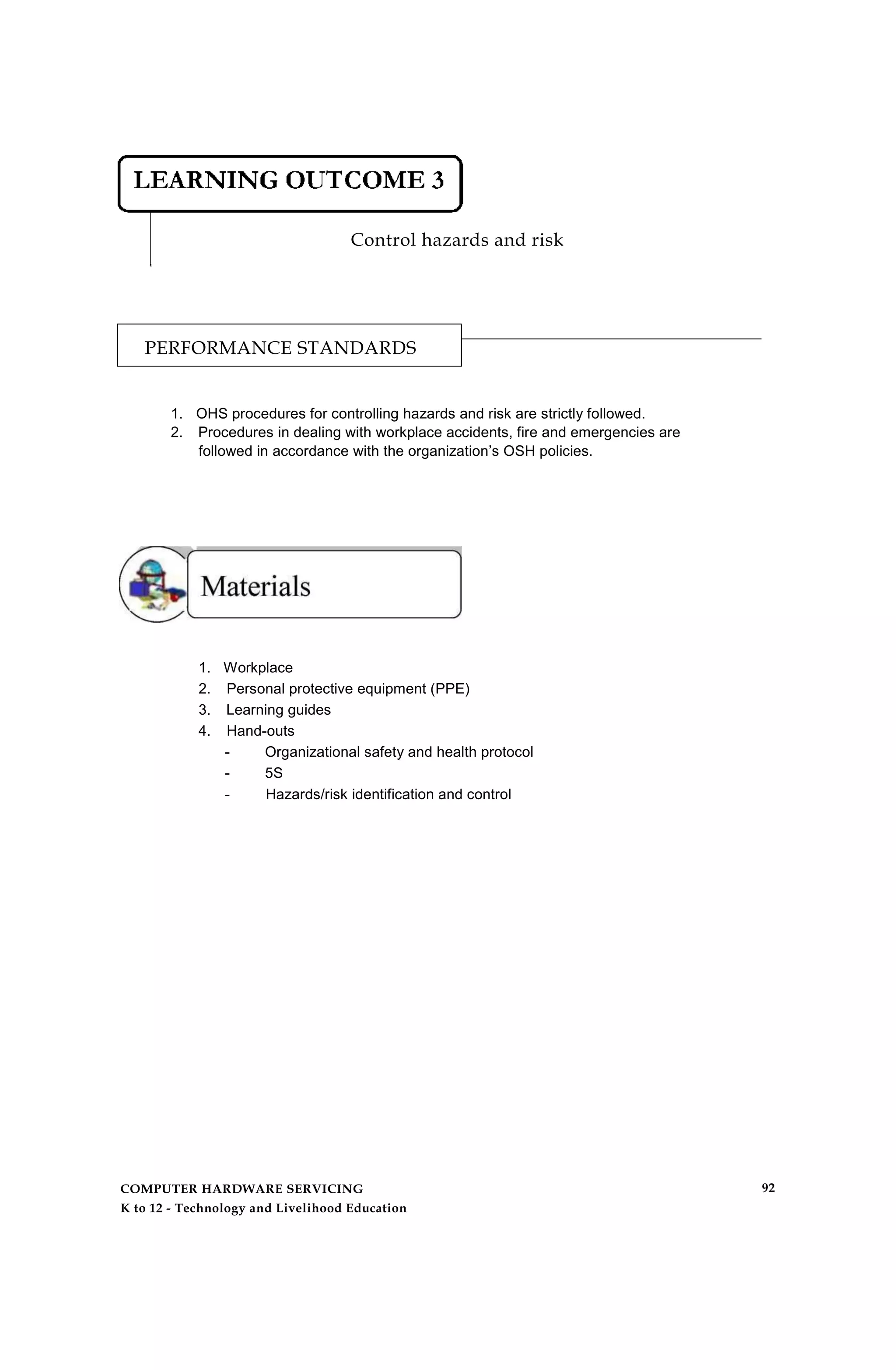 Control hazards and risk
PERFORMANCE STANDARDS
1. OHS procedures for controlling hazards and risk are strictly followed.
2. Procedures in dealing with workplace accidents, fire and emergencies are
followed in accordance with the organization’s OSH policies.
1. Workplace
2. Personal protective equipment (PPE)
3. Learning guides
4. Hand-outs
- Organizational safety and health protocol
- 5S
- Hazards/risk identification and control
COMPUTER HARDWARE SERVICING
K to 12 - Technology and Livelihood Education
92
 