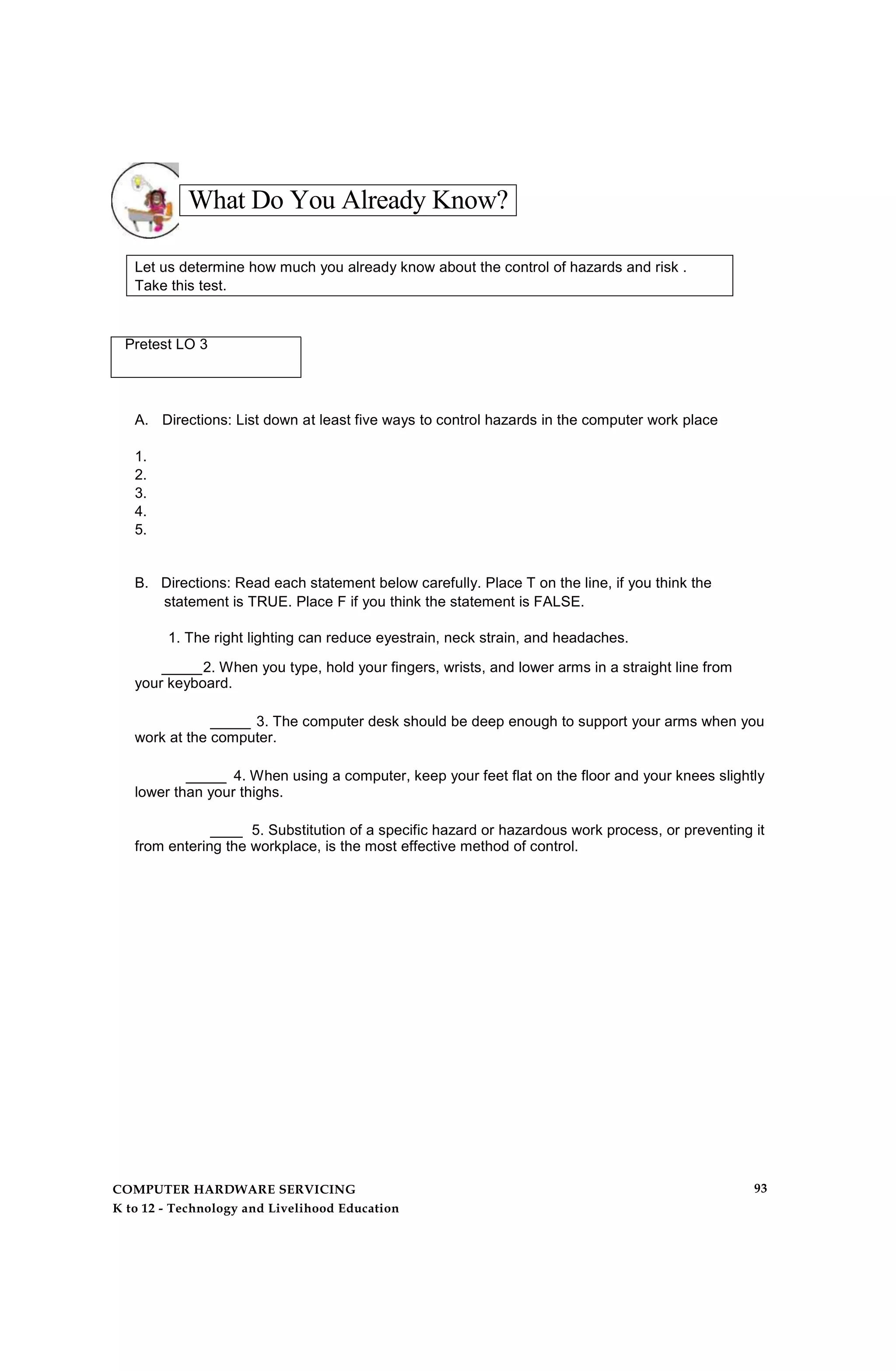 What Do You Already Know?
Let us determine how much you already know about the control of hazards and risk .
Take this test.
Pretest LO 3
A. Directions: List down at least five ways to control hazards in the computer work place
1.
2.
3.
4.
5.
B. Directions: Read each statement below carefully. Place T on the line, if you think the
statement is TRUE. Place F if you think the statement is FALSE.
1. The right lighting can reduce eyestrain, neck strain, and headaches.
_____2. When you type, hold your fingers, wrists, and lower arms in a straight line from
your keyboard.
_____ 3. The computer desk should be deep enough to support your arms when you
work at the computer.
_____ 4. When using a computer, keep your feet flat on the floor and your knees slightly
lower than your thighs.
____ 5. Substitution of a specific hazard or hazardous work process, or preventing it
from entering the workplace, is the most effective method of control.
COMPUTER HARDWARE SERVICING
K to 12 - Technology and Livelihood Education
93
 