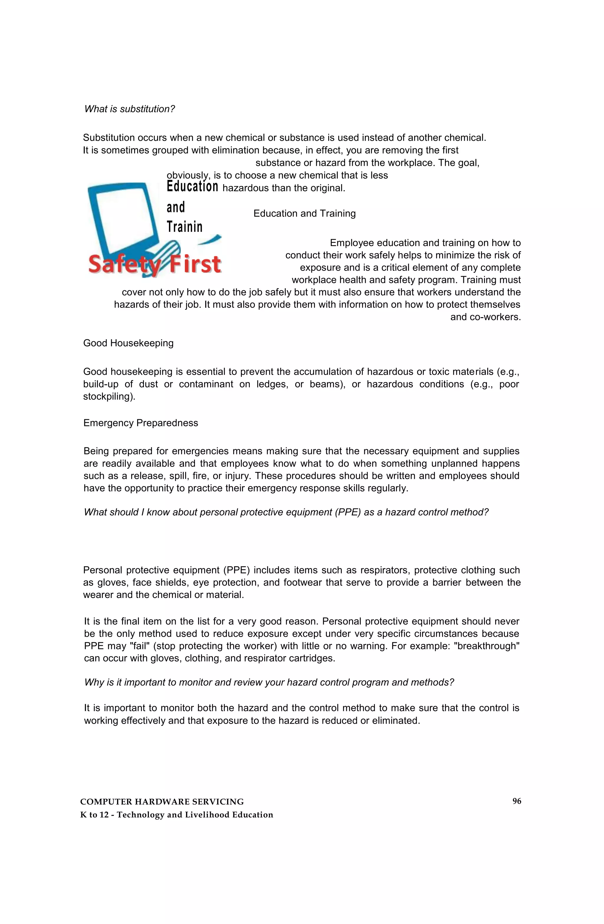 What is substitution?
Substitution occurs when a new chemical or substance is used instead of another chemical.
It is sometimes grouped with elimination because, in effect, you are removing the first
substance or hazard from the workplace. The goal,
obviously, is to choose a new chemical that is less
Education hazardous than the original.
and
Trainin
g
Education and Training
Employee education and training on how to
conduct their work safely helps to minimize the risk of
exposure and is a critical element of any complete
workplace health and safety program. Training must
cover not only how to do the job safely but it must also ensure that workers understand the
hazards of their job. It must also provide them with information on how to protect themselves
and co-workers.
Good Housekeeping
Good housekeeping is essential to prevent the accumulation of hazardous or toxic materials (e.g.,
build-up of dust or contaminant on ledges, or beams), or hazardous conditions (e.g., poor
stockpiling).
Emergency Preparedness
Being prepared for emergencies means making sure that the necessary equipment and supplies
are readily available and that employees know what to do when something unplanned happens
such as a release, spill, fire, or injury. These procedures should be written and employees should
have the opportunity to practice their emergency response skills regularly.
What should I know about personal protective equipment (PPE) as a hazard control method?
Personal protective equipment (PPE) includes items such as respirators, protective clothing such
as gloves, face shields, eye protection, and footwear that serve to provide a barrier between the
wearer and the chemical or material.
It is the final item on the list for a very good reason. Personal protective equipment should never
be the only method used to reduce exposure except under very specific circumstances because
PPE may "fail" (stop protecting the worker) with little or no warning. For example: "breakthrough"
can occur with gloves, clothing, and respirator cartridges.
Why is it important to monitor and review your hazard control program and methods?
It is important to monitor both the hazard and the control method to make sure that the control is
working effectively and that exposure to the hazard is reduced or eliminated.
COMPUTER HARDWARE SERVICING
K to 12 - Technology and Livelihood Education
96
 