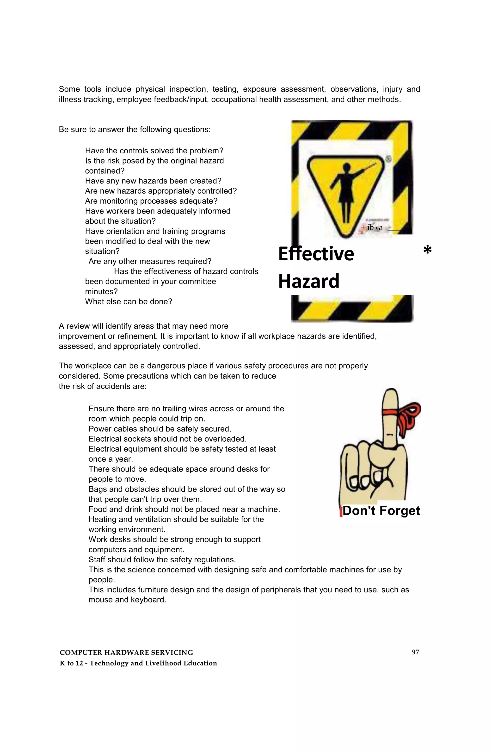 Some tools include physical inspection, testing, exposure assessment, observations, injury and
illness tracking, employee feedback/input, occupational health assessment, and other methods.
Be sure to answer the following questions:
Have the controls solved the problem?
Is the risk posed by the original hazard
contained?
Have any new hazards been created?
Are new hazards appropriately controlled?
Are monitoring processes adequate?
Have workers been adequately informed
about the situation?
Have orientation and training programs
been modified to deal with the new
situation?
Are any other measures required?
Has the effectiveness of hazard controls
been documented in your committee
minutes?
What else can be done?
+ ib »a ______
Effective *
Hazard
ControftProgra
m
A review will identify areas that may need more
improvement or refinement. It is important to know if all workplace hazards are identified,
assessed, and appropriately controlled.
The workplace can be a dangerous place if various safety procedures are not properly
considered. Some precautions which can be taken to reduce
the risk of accidents are:
Ensure there are no trailing wires across or around the
room which people could trip on.
Power cables should be safely secured.
Electrical sockets should not be overloaded.
Electrical equipment should be safety tested at least
once a year.
There should be adequate space around desks for
people to move.
Bags and obstacles should be stored out of the way so
that people can't trip over them.
Food and drink should not be placed near a machine.
Heating and ventilation should be suitable for the
working environment.
Work desks should be strong enough to support
computers and equipment.
Staff should follow the safety regulations.
This is the science concerned with designing safe and comfortable machines for use by
people.
This includes furniture design and the design of peripherals that you need to use, such as
mouse and keyboard.
Don't Forget
COMPUTER HARDWARE SERVICING
K to 12 - Technology and Livelihood Education
97
 