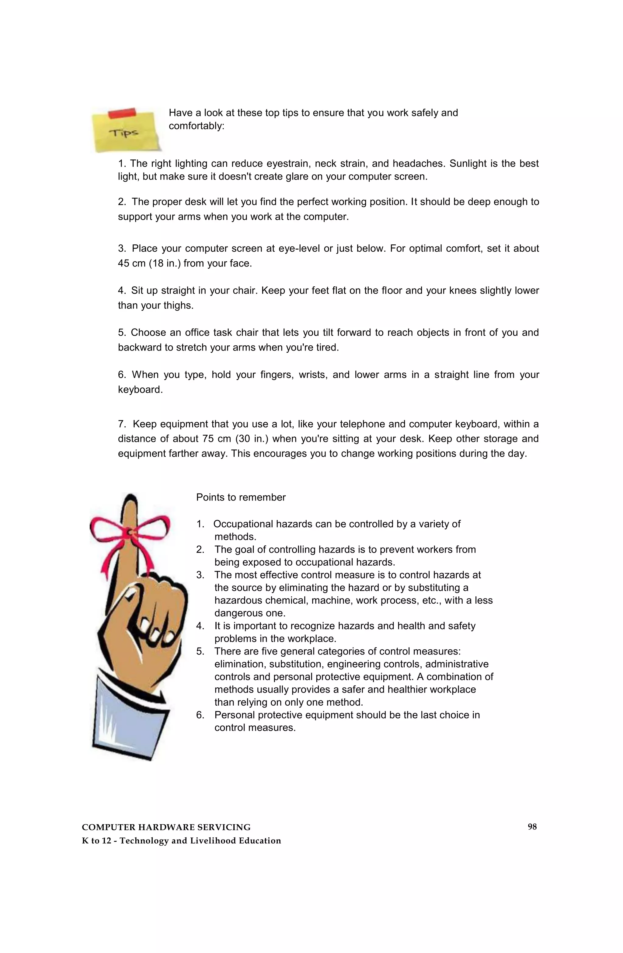 Have a look at these top tips to ensure that you work safely and
comfortably:
1. The right lighting can reduce eyestrain, neck strain, and headaches. Sunlight is the best
light, but make sure it doesn't create glare on your computer screen.
2. The proper desk will let you find the perfect working position. It should be deep enough to
support your arms when you work at the computer.
3. Place your computer screen at eye-level or just below. For optimal comfort, set it about
45 cm (18 in.) from your face.
4. Sit up straight in your chair. Keep your feet flat on the floor and your knees slightly lower
than your thighs.
5. Choose an office task chair that lets you tilt forward to reach objects in front of you and
backward to stretch your arms when you're tired.
6. When you type, hold your fingers, wrists, and lower arms in a straight line from your
keyboard.
7. Keep equipment that you use a lot, like your telephone and computer keyboard, within a
distance of about 75 cm (30 in.) when you're sitting at your desk. Keep other storage and
equipment farther away. This encourages you to change working positions during the day.
Points to remember
1. Occupational hazards can be controlled by a variety of
methods.
2. The goal of controlling hazards is to prevent workers from
being exposed to occupational hazards.
3. The most effective control measure is to control hazards at
the source by eliminating the hazard or by substituting a
hazardous chemical, machine, work process, etc., with a less
dangerous one.
4. It is important to recognize hazards and health and safety
problems in the workplace.
5. There are five general categories of control measures:
elimination, substitution, engineering controls, administrative
controls and personal protective equipment. A combination of
methods usually provides a safer and healthier workplace
than relying on only one method.
6. Personal protective equipment should be the last choice in
control measures.
COMPUTER HARDWARE SERVICING
K to 12 - Technology and Livelihood Education
98
 