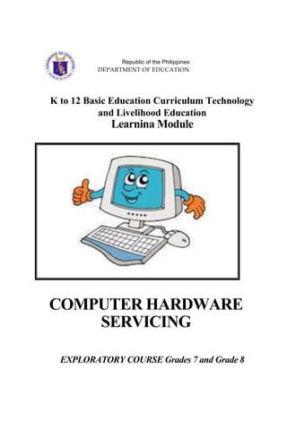 Republic of the Philippines
DEPARTMENT OF EDUCATION
K to 12 Basic Education Curriculum Technology
and Livelihood Education
Learnina Module
COMPUTER HARDWARE
SERVICING
EXPLORATORY COURSE Grades 7 and Grade 8
 