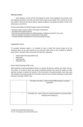 Safe Use of tools
Once selected, use the tool for the purpose for which it was designed. Not all tools come
with detailed instructions, but there are those that do spell out the safety “Do’s and Don’ts” for the
your safety. If there are set-up/use options, operator judgment must always be based on what is the
safest way to use the tool.
Environmental Safety and Health Program requires the following:
• All tools be kept in good condition with regular maintenance
• The right tool be used for the job
• Each tool be examined before use AND damaged or defective tools NOT to be used
• Tools be operated according to manufacturer’s instructions
• The right protective equipment for the tool and activity be used
HARDWARE TOOLS
To complete hardware repairs, it is important to have a toolkit that should contain all of the
necessary tools. As you gain experience, you will learn which tools to have available for different
types of jobs. Hardware tools are grouped into these four categories:
• Electro-Static Discharge (ESD) tools
• Hand tools
• Cleaning tools
• Diagnostic tools
Electro-Static Discharge (ESD) Tools
Static electricity is easily generated by friction on carpets, tile flooring, clothing, hair, fabric, and etc.
The friction of moving air alone will charge suspended particles and cause the buildup of static
electrical charges on people and objects in the environment. Grounded antistatic work mats used
with antistatic wrist straps provide the most basic means for the controlled discharge of electrostatic
electricity. Examples of ESD Tools:
Anti-static wrist strap - used to prevent ESD damage to computer
equipment.
-i Anti-static mat - used to stand on or place hardware on to prevent static
electricity from building up.
COMPUTER HARDWARE SERVICING
K to 12 - Technology and Livelihood Education
9
 