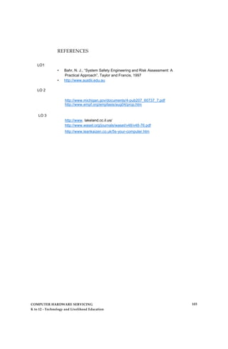 LO1
LO 2
REFERENCES
• Bahr, N. J., “System Safety Engineering and Risk Assessment: A
Practical Approach”, Taylor and Francis, 1997
• http://www.austlii.edu.au
http://www.michigan.gov/documents/4-pub207_60737_7.pdf
http://www.empf.org/empfasis/aug04/prop.htm
LO 3
http://www. lakeland.cc.il.us/
http://www.waset.org/journals/waset/v48/v48-76.pdf
http://www.leankaizen.co.uk/5s-your-computer.htm
COMPUTER HARDWARE SERVICING
K to 12 - Technology and Livelihood Education
103
 