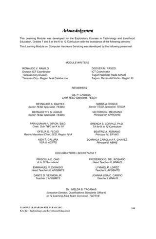 Acknowledgement
This Learning Module was developed for the Exploratory Courses in Technology and Livelihood
Education, Grades 7 and 8 of the K to 12 Curriculum with the assistance of the following persons:
This Learning Module on Computer Hardware Servicing was developed by the following personnel:
MODULE WRITERS
RONALDO V. RAMILO
Division ICT Coordinator
Tanauan City Division
Tanauan City - Region IV-A Calabarzon
DEOVER M. PASCO
ICT Coordinator
Tagum National Trade School
Tagum, Davao del Norte - Region XI
REVIEWERS
GIL P. CASUGA
Chief TESD Specialist, TESDA
REYNALDO S. DANTES
Senior TESD Specialist, TESDA
BERNADETTE S. AUDIJE
Senior TESD Specialist, TESDA
MARIA A. ROQUE
Senior TESD Specialist, TESDA
VICTORIO N. MEDRANO
Principal IV, SPRCNHS
PARALUMAN R. GIRON, Ed.D.
Chair, Sub-TWG on K to 10
OFELIA O. FLOJO
Retired Assistant Chief, EED, Region IV-A
AIDA T. GALURA
VSA II, ACNTS
BRENDA B. CORPUZ, Ph.D.
TA for K to 12 Curriculum
BEATRIZ A. ADRIANO
Principal IV, ERVHS
DOMINGA CAROLINA F. CHAVEZ
Principal II, MBHS
DOCUMENTORS / SECRETARIA T
PRISCILLA E. ONG
K to 12 Secretariat
EMMANUEL V. DIONISIO
Head Teacher III, AFGBMTS
DANTE D. VERMON JR.
Teacher I, AFGBMTS
FREDERICK G. DEL ROSARIO
Head Teacher III, BNAHS
LYMWEL P. LOPEZ
Teacher I, AFGBMTS
JOANNA LISA C. CARPIO
Teacher I, BNAHS
Dir. IMELDA B. TAGANAS
Executive Director, Qualifications Standards Office K
to 12 Learning Area Team Convenor, TLE/TVE
COMPUTER HARDWARE SERVICING
K to 12 - Technology and Livelihood Education
104
 