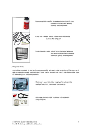 Compressed air - used to blow away dust and debris from
different computer parts without
touching the components.
Cable ties - used to bundle cables neatly inside and
outside of a computer.
Parts organizer - used to hold screw, jumpers, fasteners
and other small parts and prevents
them from getting mixed together.
Diagnostic Tools
Computers are easier to use and more dependable with each new generation of hardware and
operating system update, but that doesn't mean they're problem-free. Here's the most popular tools
for diagnosing your computer problems:
Multimeter - used to test the integrity of circuits and the
quality of electricity in computer components.
Loopback Adapter - used to test the functionality of
computer ports.
COMPUTER HARDWARE SERVICING
K to 12 - Technology and Livelihood Education
12
 