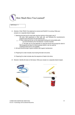 How Much Have You Learned?
Self-Check 1.1
A. Direction. Write TRUE if the statement is correct and FALSE if it is wrong. Write your
answers on a separate sheet of paper.
1. Selecting the best tool for each task requires training in the proper use of
the tools, field experience in their safe use, and following the manufacturer’s
guidance and instructions for that specific tool.
___ 2. When obtaining the tool, all the associated tooling and consumable parts,
as recommended by the manufacturer, must be included.
____ 3. The safe use of a tool depends on using the tool for the purpose for which it
was designed and also for other purposes where it can be used as
substitute where tool is not available.
4. All tools should be kept in good condition with regular maintenance.
5. Preparing for a task includes only knowing the task to be done.
6. Preparing for a task includes also the sequence of tasks to be done.
B. Direction: Identify the tools on the boxes. Write your answer on a separate sheet of paper.
COMPUTER HARDWARE SERVICING
K to 12 - Technology and Livelihood Education
13
 