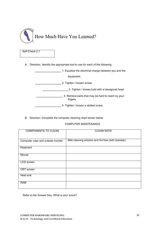How Much Have You Learned?
Self-Check 2.1
A. Direction. Identify the appropriate tool to use for each of the following:
__________________ 1. Equalize the electrical charge between you and the
equipment.
__________________ 2. Tighten / loosen screw
__________________3. Tighten / looses bold with a hexagonal head
__________________ 4. Retrieve parts that may be hard to reach by your
fingers
__________________ 5. Tighten / loosen a slotted screw.
B. Direction: Complete the computer cleaning chart shown below.
COMPUTER MAINTENANCE
COMPONENTS TO CLEAN CLEAN WITH:
Computer case and outside monitor Mild cleaning solution and lint free cloth (sample)
Keyboard
Mouse
LCD screen
CRT screen
Heat sink
RAM
Refer to the Answer Key. What is your score?
COMPUTER HARDWARE SERVICING
K to 12 - Technology and Livelihood Education
22
 