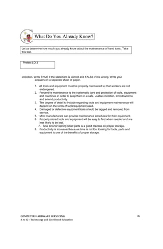 What Do You Already Know?
Let us determine how much you already know about the maintenance of hand tools. Take
this test.
Pretest LO 3
Direction. Write TRUE if the statement is correct and FALSE if it is wrong. Write your
answers on a separate sheet of paper.
1. All tools and equipment must be properly maintained so that workers are not
endangered.
2. Preventive maintenance is the systematic care and protection of tools, equipment
and machines in order to keep them in a safe, usable condition, limit downtime
and extend productivity.
3. The degree of detail to include regarding tools and equipment maintenance will
depend on the kinds of tools/equipment used.
4. Damaged or defective equipment/tools should be tagged and removed from
service.
5. Most manufacturers can provide maintenance schedules for their equipment.
6. Properly stored tools and equipment will be easy to find when needed and are
less likely to be lost.
7. Use bins for storing small parts is a good practice on proper storage.
8. Productivity is increased because time is not lost looking for tools, parts and
equipment is one of the benefits of proper storage.
COMPUTER HARDWARE SERVICING
K to 12 - Technology and Livelihood Education
26
 