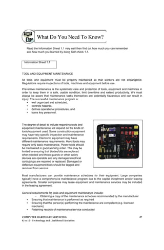 Read the Information Sheet 1.1 very well then find out how much you can remember
and how much you learned by doing Self-check 1.1.
Information Sheet 1.1
TOOL AND EQUIPMENT MAINTENANCE
All tools and equipment must be properly maintained so that workers are not endangered.
Regulations require inspections of tools, machines and equipment before use.
Preventive maintenance is the systematic care and protection of tools, equipment and machines in
order to keep them in a safe, usable condition, limit downtime and extend productivity. We must
always be aware that maintenance tasks themselves are potentially hazardous and can result in
injury. The successful maintenance program is:
• well organized and scheduled,
• controls hazards,
• defines operational procedures, and
• trains key personnel.
The degree of detail to include regarding tools and
equipment maintenance will depend on the kinds of
tools/equipment used. Some construction equipment
may have very specific inspection and maintenance
requirements. Electronic equipment may have
different maintenance requirements. Hand tools may
require only basic maintenance. Power tools should
be maintained in good working order. This may be
limited to ensuring that blades/bits are replaced
when needed and those guards or other safety
devices are operable and any damaged electrical
cords/plugs are repaired or replaced. Damaged or
defective equipment/tools should be tagged and
removed from service.
Most manufacturers can provide maintenance schedules for their equipment. Large companies
typically have a comprehensive maintenance program due to the capital investment and/or leasing
agreements. Smaller companies may lease equipment and maintenance services may be included
in the leasing agreement.
General requirements for tools and equipment maintenance include:
• Obtaining a copy of the maintenance schedule recommended by the manufacturer
• Ensuring that maintenance is performed as required
• Ensuring that the person(s) performing the maintenance are competent (e.g. licensed
mechanic)
• Retaining records of maintenance/service conducted
COMPUTER HARDWARE SERVICING
K to 12 - Technology and Livelihood Education
27
 