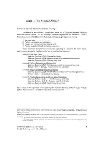 What Is This Module About?
Welcome to the world of Computer Hardware Servicing!
This Module is an exploratory course which leads you to Computer Hardware Servicing
National Certificate Level II ( NC II)1. It covers 4 common competencies that a Grade 7 / Grade 8
Technology and Livelihood Education (TLE) student like you ought to possess, namely:
1) Use hand tools;
2) Perform mensuration and calculation;
3) Prepare and interpret technical drawing; and
4) Practice ccupational health and safety procedures.
These 4 common competencies are covered separately in 4 Lessons. As shown below,
each Lesson is directed to the attainment of two or more learning outcomes:
Lesson 1 - Use Hand Tools
Learning Outcome (LO) 1 - Prepare hand tools
Learning Outcome (LO) 2- Use appropriate hand tools and test equipment
Learning Outcome (LO) 3 - Maintain hand tools
Lesson 2 -Perform Calculation and Mensuration
Learning Outcome (LO) 1 - Select components to be measured Learning
Outcome (LO) 2 - Carry out measurements and calculation
Lesson 3 -Prepare and Interpret Technical Drawing
Learning Outcome (LO) 1 - Identify different kinds of technical drawing Learning
Outcome (LO) 2 - Interpret technical drawing
Lesson 4 -Practice Occupational Health and Safety Procedures
Learning Outcome (LO) 1 - Identify hazards and risks
Learning Outcome (LO) 2 - Evaluate hazards and risks
Learning Outcome (LO) 3 - Control hazards and risks
Your success in this exploratory course on Computer Hardware Servicing is shown in your ability to
perform the performance standards found in each learning outcome.
NATIONAL CERTIFICATE (NC) is a certification issued to individuals who achieved all the required units of competency for a national qualification as
defined under the Training Regulations. NCs are aligned to specific levels within the PTQF. (TESDA Board Resolution No. 2004-13, Training
Regulations Framework)
NATIONAL CERTIFICATE LEVEL refers to the four (4) qualification levels defined in the Philippine TVET Qualifications Framework (PTQF) where the
worker with:
a. NC I performs a routine and predictable tasks; has little judgment; and, works under supervision;
b. NC II performs prescribed range of functions involving known routines and procedures; has limited choice and complexity of functions, and
has little accountability;
COMPUTER HARDWARE SERVICING
K to 12 - Technology and Livelihood Education
2
 