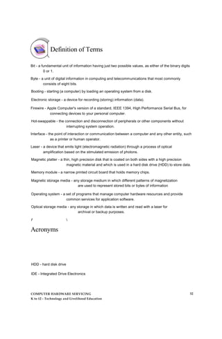Definition of Terms
Bit - a fundamental unit of information having just two possible values, as either of the binary digits
0 or 1.
Byte - a unit of digital information in computing and telecommunications that most commonly
consists of eight bits.
Booting - starting (a computer) by loading an operating system from a disk.
Electronic storage - a device for recording (storing) information (data).
Firewire - Apple Computer's version of a standard, IEEE 1394, High Performance Serial Bus, for
connecting devices to your personal computer.
Hot-swappable - the connection and disconnection of peripherals or other components without
interrupting system operation.
Interface - the point of interaction or communication between a computer and any other entity, such
as a printer or human operator.
Laser - a device that emits light (electromagnetic radiation) through a process of optical
amplification based on the stimulated emission of photons.
Magnetic platter - a thin, high precision disk that is coated on both sides with a high precision
magnetic material and which is used in a hard disk drive (HDD) to store data.
Memory module - a narrow printed circuit board that holds memory chips.
Magnetic storage media - any storage medium in which different patterns of magnetization
are used to represent stored bits or bytes of information
Operating system - a set of programs that manage computer hardware resources and provide
common services for application software.
Optical storage media - any storage in which data is written and read with a laser for
archival or backup purposes.
f 
Acronyms
HDD - hard disk drive
IDE - Integrated Drive Electronics
COMPUTER HARDWARE SERVICING
K to 12 - Technology and Livelihood Education
32
 
