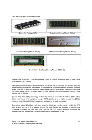 Here are some types of memory modules:
Dual Inline Package (DIP) Single Inline Memory Module (SIMM)
Dual Inline Memory Module (DIMM) RAMBus Inline Memory Module (RIMM)
Small Outline Dual Inline Memory Module (SODIMM).
SIMMs have 30-pin and 72-pin configurations. DIMM is a circuit board that holds SDRAM, DDR
SDRAM and DDR2 SDRAM.
The speed of memory has a direct impact on how much data a processor can process because
faster memory improves the performance of the processor. As processor speed increases, memory
speed must also increase. For example, single-channel memory is capable of transferring data at 64
bits. Dual-channel memory increases speed by using a second channel of memory, creating a data
transfer rate of 128 bits.
Double Data Rate (DDR) technology doubles the maximum bandwidth of SDRAM. DDR2 offers
faster performance while using less energy. DDR3 operates at even higher speeds than DDR2;
however, none of these DDR technologies are backward- or forward- compatible.
Even with a wide and fast bus, it still takes longer for data to get from the memory card to the CPU
than it takes for the CPU to actually process the data. Caches are designed to alleviate this
bottleneck by making the data used most often by the CPU instantly available. Registers are
memory cells built right into the CPU that contain specific data needed by the
COMPUTER HARDWARE SERVICING
K to 12 - Technology and Livelihood Education
36
 